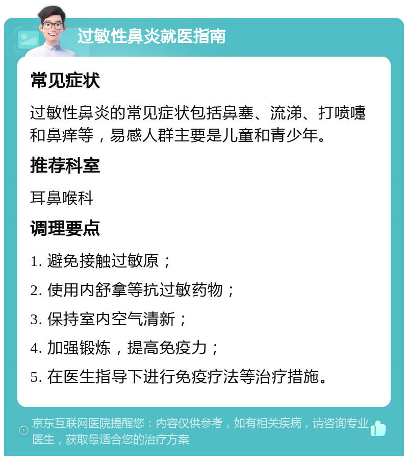 过敏性鼻炎就医指南 常见症状 过敏性鼻炎的常见症状包括鼻塞、流涕、打喷嚏和鼻痒等，易感人群主要是儿童和青少年。 推荐科室 耳鼻喉科 调理要点 1. 避免接触过敏原； 2. 使用内舒拿等抗过敏药物； 3. 保持室内空气清新； 4. 加强锻炼，提高免疫力； 5. 在医生指导下进行免疫疗法等治疗措施。