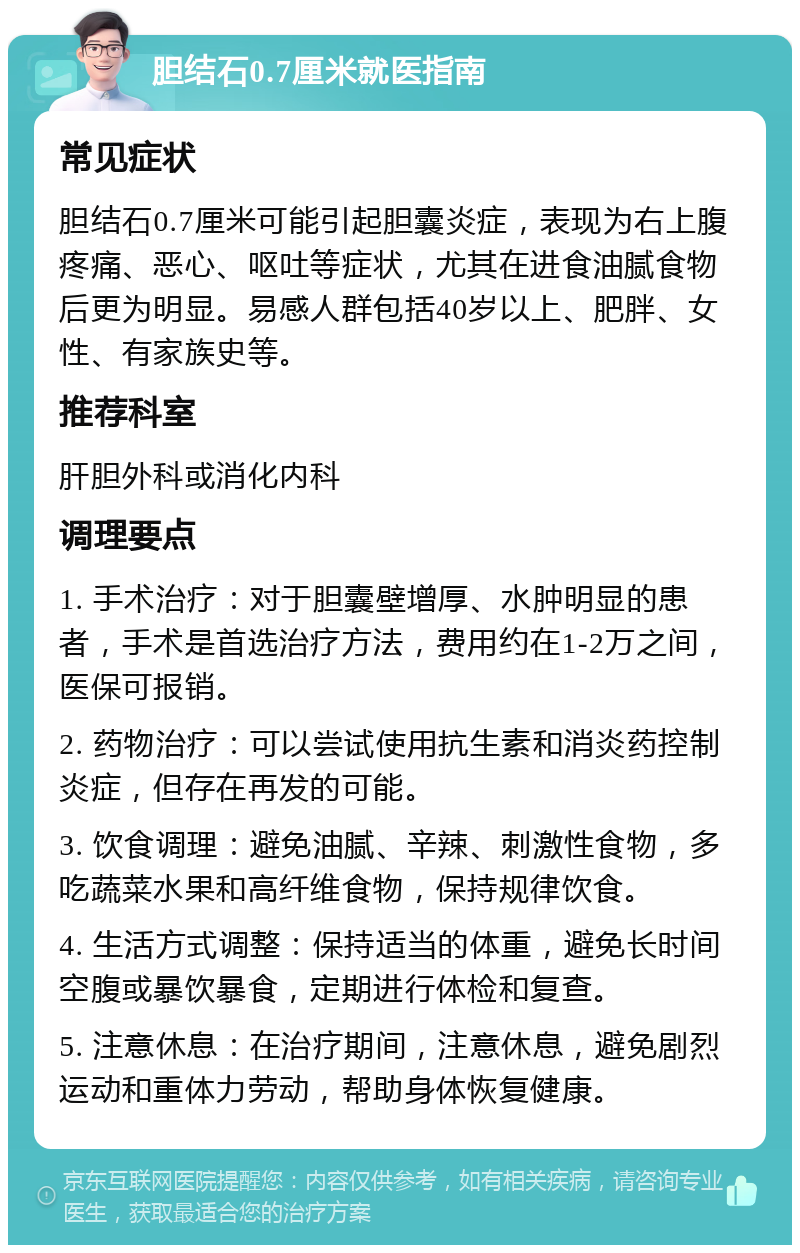 胆结石0.7厘米就医指南 常见症状 胆结石0.7厘米可能引起胆囊炎症，表现为右上腹疼痛、恶心、呕吐等症状，尤其在进食油腻食物后更为明显。易感人群包括40岁以上、肥胖、女性、有家族史等。 推荐科室 肝胆外科或消化内科 调理要点 1. 手术治疗：对于胆囊壁增厚、水肿明显的患者，手术是首选治疗方法，费用约在1-2万之间，医保可报销。 2. 药物治疗：可以尝试使用抗生素和消炎药控制炎症，但存在再发的可能。 3. 饮食调理：避免油腻、辛辣、刺激性食物，多吃蔬菜水果和高纤维食物，保持规律饮食。 4. 生活方式调整：保持适当的体重，避免长时间空腹或暴饮暴食，定期进行体检和复查。 5. 注意休息：在治疗期间，注意休息，避免剧烈运动和重体力劳动，帮助身体恢复健康。