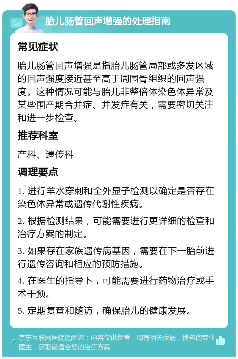 胎儿肠管回声增强的处理指南 常见症状 胎儿肠管回声增强是指胎儿肠管局部或多发区域的回声强度接近甚至高于周围骨组织的回声强度。这种情况可能与胎儿非整倍体染色体异常及某些围产期合并症、并发症有关，需要密切关注和进一步检查。 推荐科室 产科、遗传科 调理要点 1. 进行羊水穿刺和全外显子检测以确定是否存在染色体异常或遗传代谢性疾病。 2. 根据检测结果，可能需要进行更详细的检查和治疗方案的制定。 3. 如果存在家族遗传病基因，需要在下一胎前进行遗传咨询和相应的预防措施。 4. 在医生的指导下，可能需要进行药物治疗或手术干预。 5. 定期复查和随访，确保胎儿的健康发展。