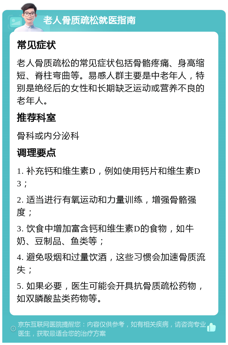 老人骨质疏松就医指南 常见症状 老人骨质疏松的常见症状包括骨骼疼痛、身高缩短、脊柱弯曲等。易感人群主要是中老年人，特别是绝经后的女性和长期缺乏运动或营养不良的老年人。 推荐科室 骨科或内分泌科 调理要点 1. 补充钙和维生素D，例如使用钙片和维生素D3； 2. 适当进行有氧运动和力量训练，增强骨骼强度； 3. 饮食中增加富含钙和维生素D的食物，如牛奶、豆制品、鱼类等； 4. 避免吸烟和过量饮酒，这些习惯会加速骨质流失； 5. 如果必要，医生可能会开具抗骨质疏松药物，如双膦酸盐类药物等。