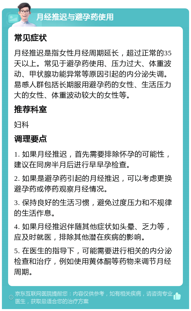 月经推迟与避孕药使用 常见症状 月经推迟是指女性月经周期延长，超过正常的35天以上。常见于避孕药使用、压力过大、体重波动、甲状腺功能异常等原因引起的内分泌失调。易感人群包括长期服用避孕药的女性、生活压力大的女性、体重波动较大的女性等。 推荐科室 妇科 调理要点 1. 如果月经推迟，首先需要排除怀孕的可能性，建议在同房半月后进行早早孕检查。 2. 如果是避孕药引起的月经推迟，可以考虑更换避孕药或停药观察月经情况。 3. 保持良好的生活习惯，避免过度压力和不规律的生活作息。 4. 如果月经推迟伴随其他症状如头晕、乏力等，应及时就医，排除其他潜在疾病的影响。 5. 在医生的指导下，可能需要进行相关的内分泌检查和治疗，例如使用黄体酮等药物来调节月经周期。