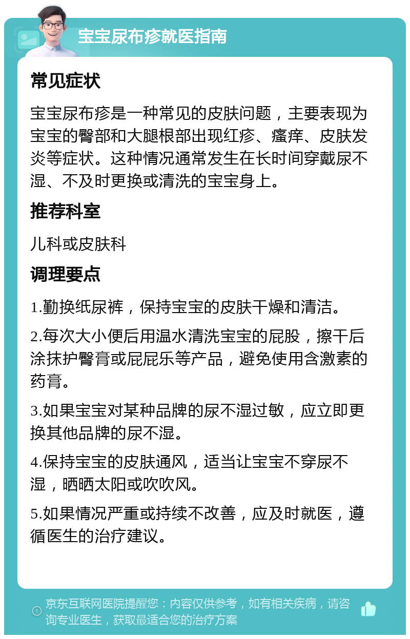 宝宝尿布疹就医指南 常见症状 宝宝尿布疹是一种常见的皮肤问题，主要表现为宝宝的臀部和大腿根部出现红疹、瘙痒、皮肤发炎等症状。这种情况通常发生在长时间穿戴尿不湿、不及时更换或清洗的宝宝身上。 推荐科室 儿科或皮肤科 调理要点 1.勤换纸尿裤，保持宝宝的皮肤干燥和清洁。 2.每次大小便后用温水清洗宝宝的屁股，擦干后涂抹护臀膏或屁屁乐等产品，避免使用含激素的药膏。 3.如果宝宝对某种品牌的尿不湿过敏，应立即更换其他品牌的尿不湿。 4.保持宝宝的皮肤通风，适当让宝宝不穿尿不湿，晒晒太阳或吹吹风。 5.如果情况严重或持续不改善，应及时就医，遵循医生的治疗建议。