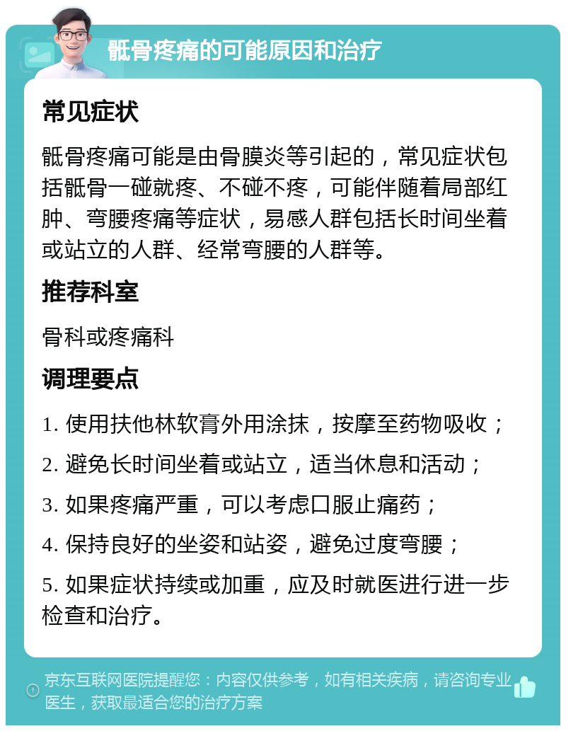 骶骨疼痛的可能原因和治疗 常见症状 骶骨疼痛可能是由骨膜炎等引起的，常见症状包括骶骨一碰就疼、不碰不疼，可能伴随着局部红肿、弯腰疼痛等症状，易感人群包括长时间坐着或站立的人群、经常弯腰的人群等。 推荐科室 骨科或疼痛科 调理要点 1. 使用扶他林软膏外用涂抹，按摩至药物吸收； 2. 避免长时间坐着或站立，适当休息和活动； 3. 如果疼痛严重，可以考虑口服止痛药； 4. 保持良好的坐姿和站姿，避免过度弯腰； 5. 如果症状持续或加重，应及时就医进行进一步检查和治疗。