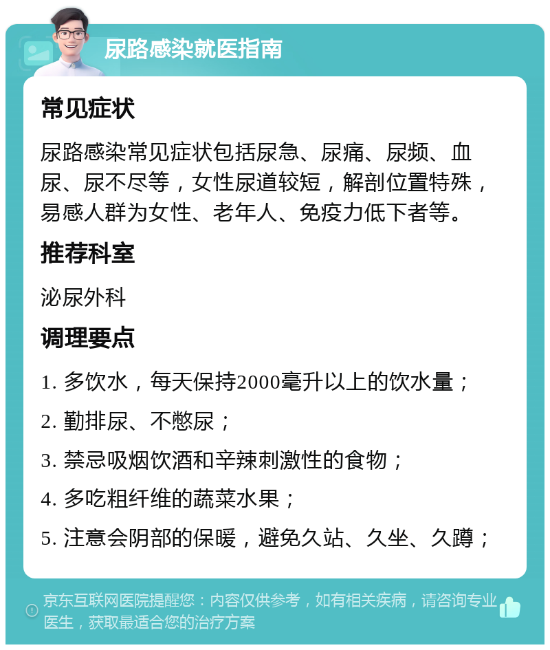 尿路感染就医指南 常见症状 尿路感染常见症状包括尿急、尿痛、尿频、血尿、尿不尽等，女性尿道较短，解剖位置特殊，易感人群为女性、老年人、免疫力低下者等。 推荐科室 泌尿外科 调理要点 1. 多饮水，每天保持2000毫升以上的饮水量； 2. 勤排尿、不憋尿； 3. 禁忌吸烟饮酒和辛辣刺激性的食物； 4. 多吃粗纤维的蔬菜水果； 5. 注意会阴部的保暖，避免久站、久坐、久蹲；