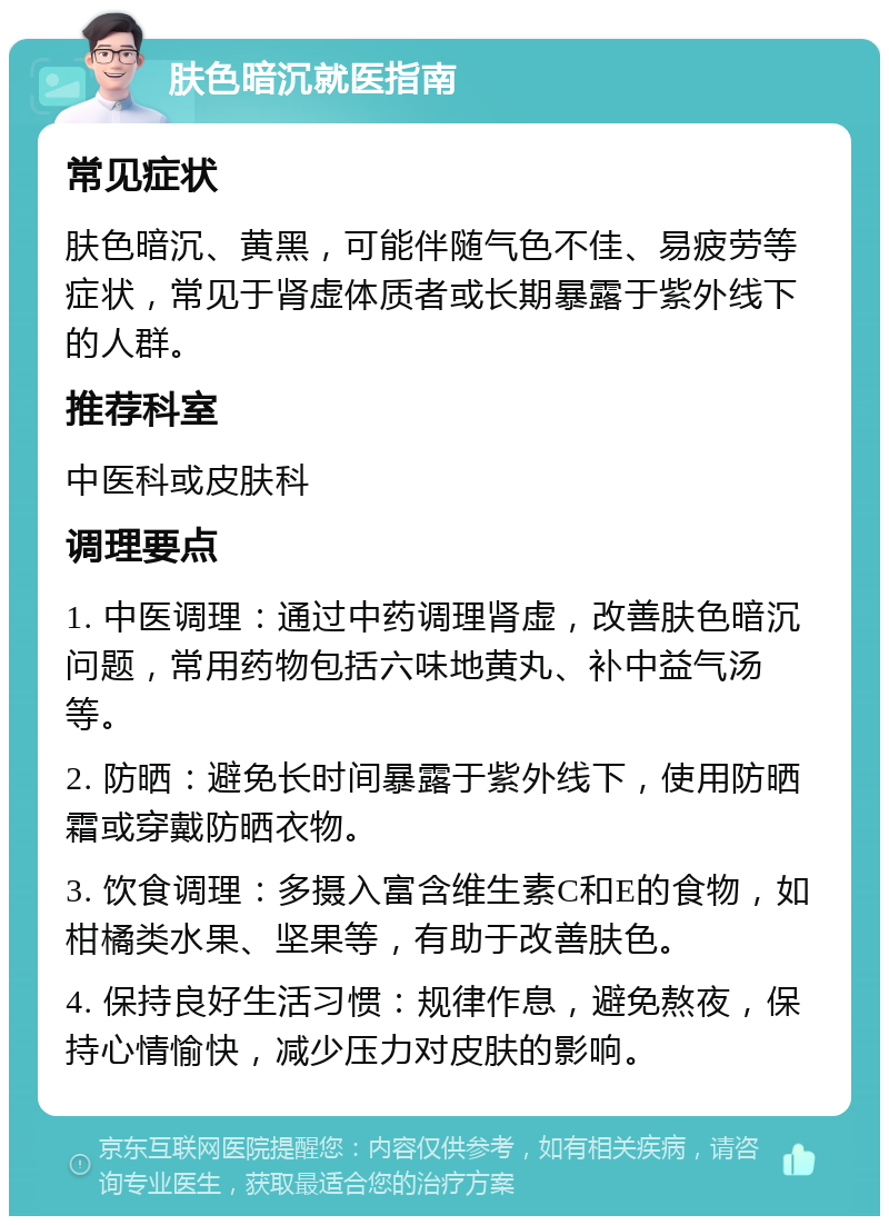 肤色暗沉就医指南 常见症状 肤色暗沉、黄黑，可能伴随气色不佳、易疲劳等症状，常见于肾虚体质者或长期暴露于紫外线下的人群。 推荐科室 中医科或皮肤科 调理要点 1. 中医调理：通过中药调理肾虚，改善肤色暗沉问题，常用药物包括六味地黄丸、补中益气汤等。 2. 防晒：避免长时间暴露于紫外线下，使用防晒霜或穿戴防晒衣物。 3. 饮食调理：多摄入富含维生素C和E的食物，如柑橘类水果、坚果等，有助于改善肤色。 4. 保持良好生活习惯：规律作息，避免熬夜，保持心情愉快，减少压力对皮肤的影响。