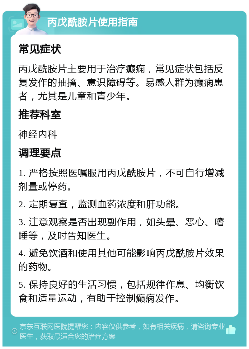 丙戊酰胺片使用指南 常见症状 丙戊酰胺片主要用于治疗癫痫，常见症状包括反复发作的抽搐、意识障碍等。易感人群为癫痫患者，尤其是儿童和青少年。 推荐科室 神经内科 调理要点 1. 严格按照医嘱服用丙戊酰胺片，不可自行增减剂量或停药。 2. 定期复查，监测血药浓度和肝功能。 3. 注意观察是否出现副作用，如头晕、恶心、嗜睡等，及时告知医生。 4. 避免饮酒和使用其他可能影响丙戊酰胺片效果的药物。 5. 保持良好的生活习惯，包括规律作息、均衡饮食和适量运动，有助于控制癫痫发作。