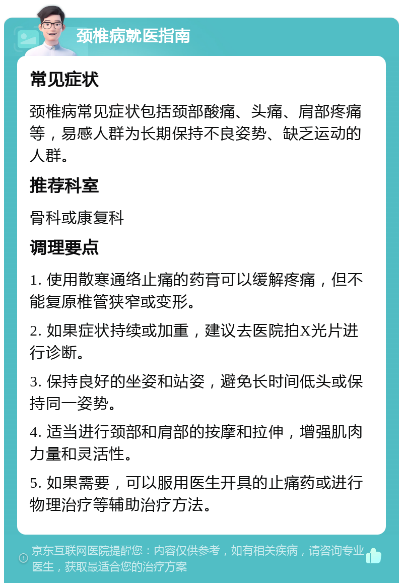 颈椎病就医指南 常见症状 颈椎病常见症状包括颈部酸痛、头痛、肩部疼痛等，易感人群为长期保持不良姿势、缺乏运动的人群。 推荐科室 骨科或康复科 调理要点 1. 使用散寒通络止痛的药膏可以缓解疼痛，但不能复原椎管狭窄或变形。 2. 如果症状持续或加重，建议去医院拍X光片进行诊断。 3. 保持良好的坐姿和站姿，避免长时间低头或保持同一姿势。 4. 适当进行颈部和肩部的按摩和拉伸，增强肌肉力量和灵活性。 5. 如果需要，可以服用医生开具的止痛药或进行物理治疗等辅助治疗方法。