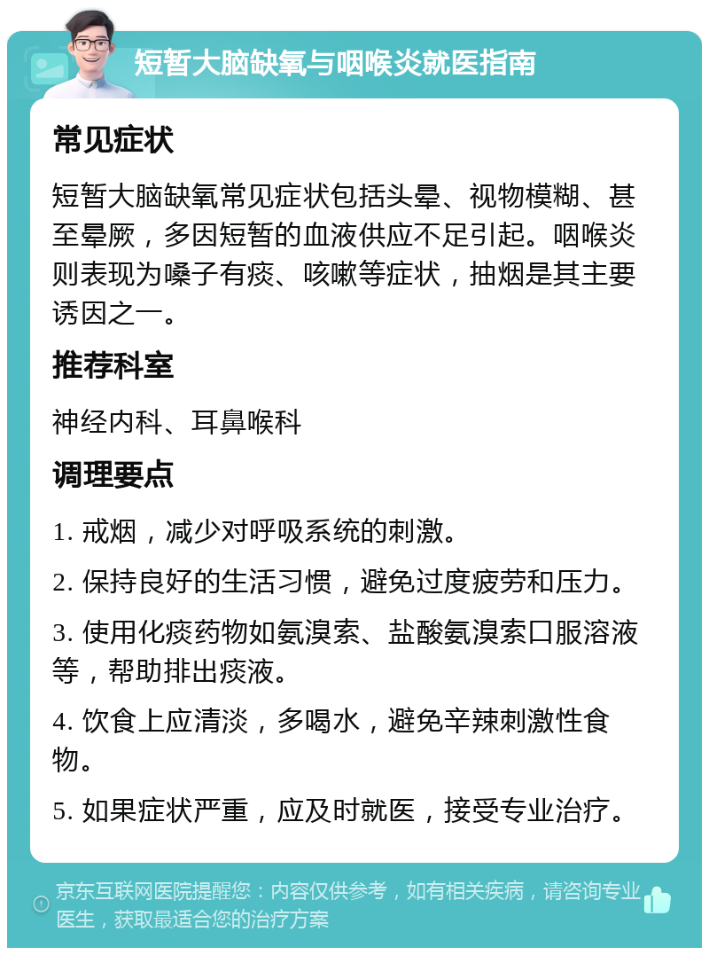 短暂大脑缺氧与咽喉炎就医指南 常见症状 短暂大脑缺氧常见症状包括头晕、视物模糊、甚至晕厥，多因短暂的血液供应不足引起。咽喉炎则表现为嗓子有痰、咳嗽等症状，抽烟是其主要诱因之一。 推荐科室 神经内科、耳鼻喉科 调理要点 1. 戒烟，减少对呼吸系统的刺激。 2. 保持良好的生活习惯，避免过度疲劳和压力。 3. 使用化痰药物如氨溴索、盐酸氨溴索口服溶液等，帮助排出痰液。 4. 饮食上应清淡，多喝水，避免辛辣刺激性食物。 5. 如果症状严重，应及时就医，接受专业治疗。