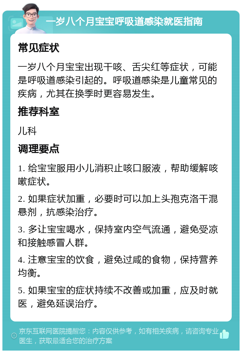 一岁八个月宝宝呼吸道感染就医指南 常见症状 一岁八个月宝宝出现干咳、舌尖红等症状，可能是呼吸道感染引起的。呼吸道感染是儿童常见的疾病，尤其在换季时更容易发生。 推荐科室 儿科 调理要点 1. 给宝宝服用小儿消积止咳口服液，帮助缓解咳嗽症状。 2. 如果症状加重，必要时可以加上头孢克洛干混悬剂，抗感染治疗。 3. 多让宝宝喝水，保持室内空气流通，避免受凉和接触感冒人群。 4. 注意宝宝的饮食，避免过咸的食物，保持营养均衡。 5. 如果宝宝的症状持续不改善或加重，应及时就医，避免延误治疗。