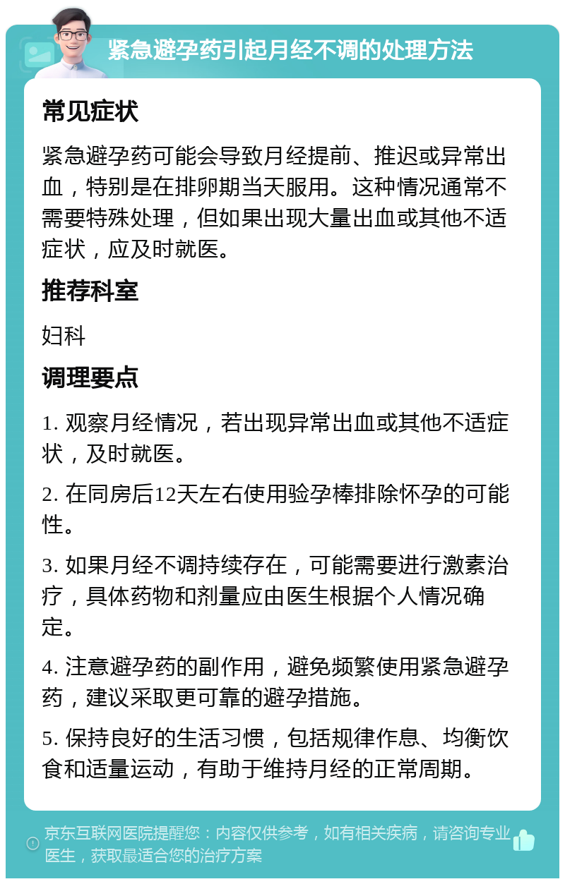 紧急避孕药引起月经不调的处理方法 常见症状 紧急避孕药可能会导致月经提前、推迟或异常出血，特别是在排卵期当天服用。这种情况通常不需要特殊处理，但如果出现大量出血或其他不适症状，应及时就医。 推荐科室 妇科 调理要点 1. 观察月经情况，若出现异常出血或其他不适症状，及时就医。 2. 在同房后12天左右使用验孕棒排除怀孕的可能性。 3. 如果月经不调持续存在，可能需要进行激素治疗，具体药物和剂量应由医生根据个人情况确定。 4. 注意避孕药的副作用，避免频繁使用紧急避孕药，建议采取更可靠的避孕措施。 5. 保持良好的生活习惯，包括规律作息、均衡饮食和适量运动，有助于维持月经的正常周期。