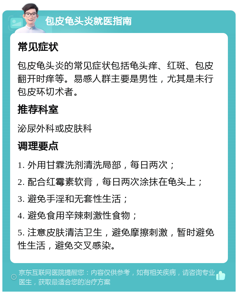 包皮龟头炎就医指南 常见症状 包皮龟头炎的常见症状包括龟头痒、红斑、包皮翻开时痒等。易感人群主要是男性，尤其是未行包皮环切术者。 推荐科室 泌尿外科或皮肤科 调理要点 1. 外用甘霖洗剂清洗局部，每日两次； 2. 配合红霉素软膏，每日两次涂抹在龟头上； 3. 避免手淫和无套性生活； 4. 避免食用辛辣刺激性食物； 5. 注意皮肤清洁卫生，避免摩擦刺激，暂时避免性生活，避免交叉感染。