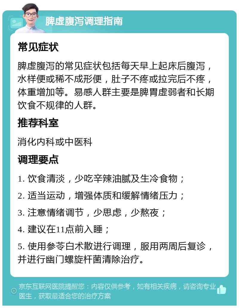 脾虚腹泻调理指南 常见症状 脾虚腹泻的常见症状包括每天早上起床后腹泻，水样便或稀不成形便，肚子不疼或拉完后不疼，体重增加等。易感人群主要是脾胃虚弱者和长期饮食不规律的人群。 推荐科室 消化内科或中医科 调理要点 1. 饮食清淡，少吃辛辣油腻及生冷食物； 2. 适当运动，增强体质和缓解情绪压力； 3. 注意情绪调节，少思虑，少熬夜； 4. 建议在11点前入睡； 5. 使用参苓白术散进行调理，服用两周后复诊，并进行幽门螺旋杆菌清除治疗。