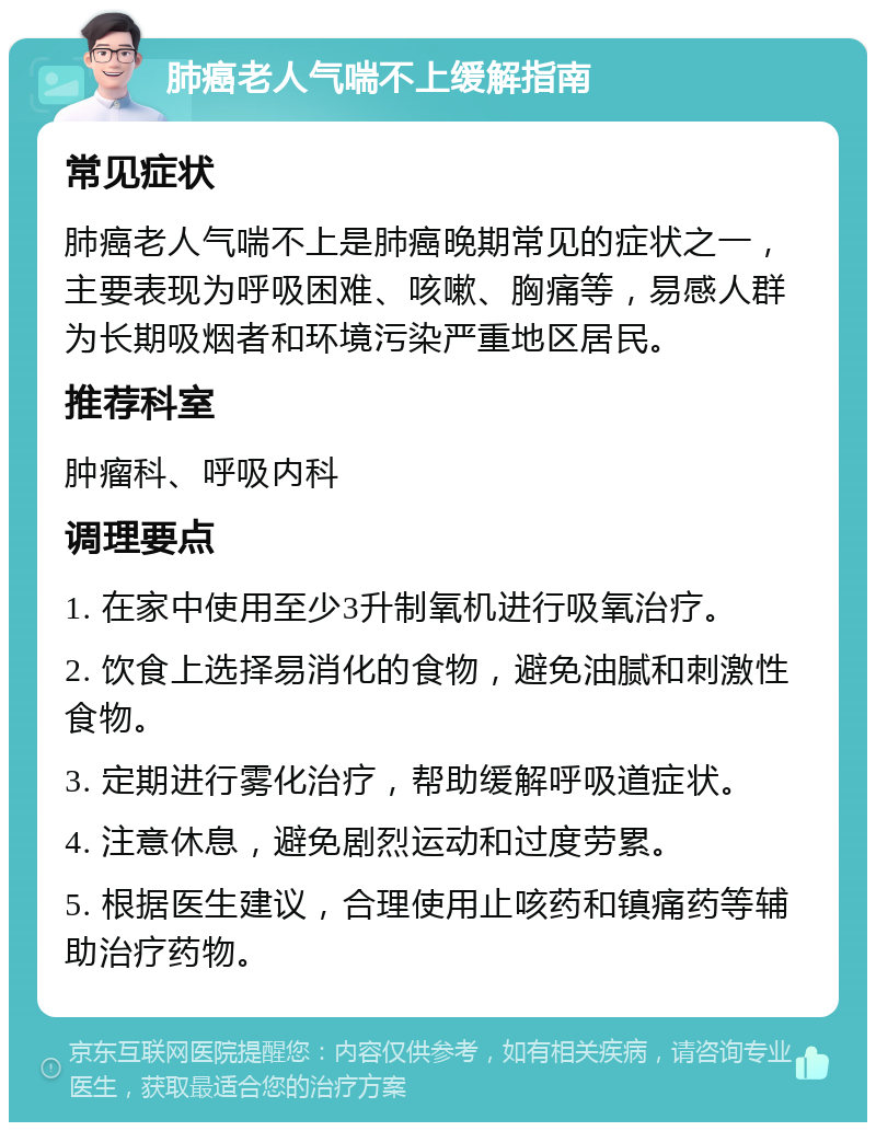 肺癌老人气喘不上缓解指南 常见症状 肺癌老人气喘不上是肺癌晚期常见的症状之一，主要表现为呼吸困难、咳嗽、胸痛等，易感人群为长期吸烟者和环境污染严重地区居民。 推荐科室 肿瘤科、呼吸内科 调理要点 1. 在家中使用至少3升制氧机进行吸氧治疗。 2. 饮食上选择易消化的食物，避免油腻和刺激性食物。 3. 定期进行雾化治疗，帮助缓解呼吸道症状。 4. 注意休息，避免剧烈运动和过度劳累。 5. 根据医生建议，合理使用止咳药和镇痛药等辅助治疗药物。