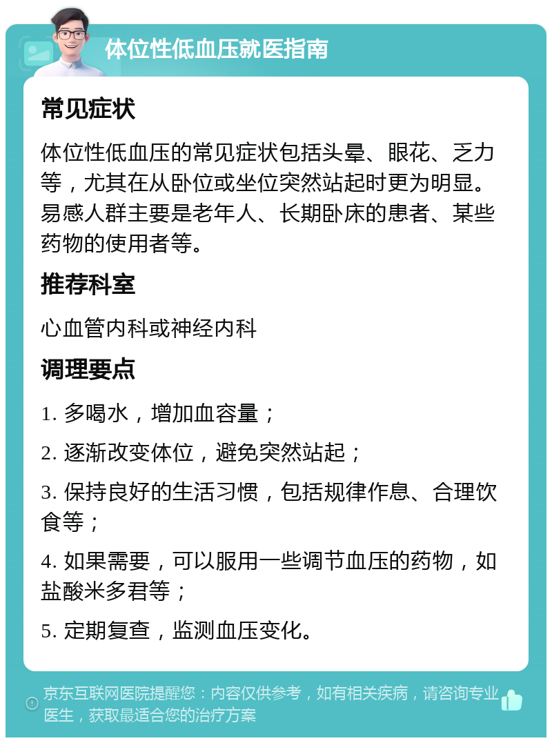 体位性低血压就医指南 常见症状 体位性低血压的常见症状包括头晕、眼花、乏力等，尤其在从卧位或坐位突然站起时更为明显。易感人群主要是老年人、长期卧床的患者、某些药物的使用者等。 推荐科室 心血管内科或神经内科 调理要点 1. 多喝水，增加血容量； 2. 逐渐改变体位，避免突然站起； 3. 保持良好的生活习惯，包括规律作息、合理饮食等； 4. 如果需要，可以服用一些调节血压的药物，如盐酸米多君等； 5. 定期复查，监测血压变化。