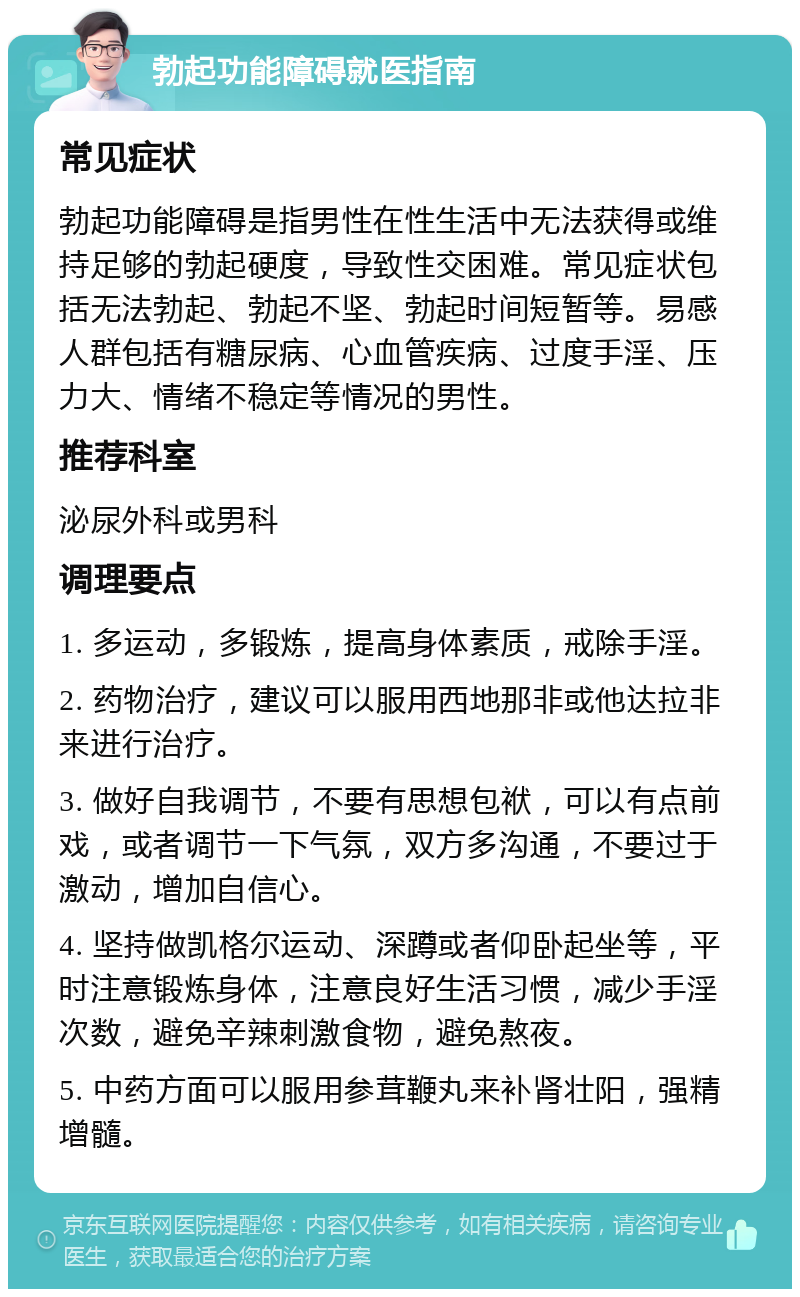 勃起功能障碍就医指南 常见症状 勃起功能障碍是指男性在性生活中无法获得或维持足够的勃起硬度，导致性交困难。常见症状包括无法勃起、勃起不坚、勃起时间短暂等。易感人群包括有糖尿病、心血管疾病、过度手淫、压力大、情绪不稳定等情况的男性。 推荐科室 泌尿外科或男科 调理要点 1. 多运动，多锻炼，提高身体素质，戒除手淫。 2. 药物治疗，建议可以服用西地那非或他达拉非来进行治疗。 3. 做好自我调节，不要有思想包袱，可以有点前戏，或者调节一下气氛，双方多沟通，不要过于激动，增加自信心。 4. 坚持做凯格尔运动、深蹲或者仰卧起坐等，平时注意锻炼身体，注意良好生活习惯，减少手淫次数，避免辛辣刺激食物，避免熬夜。 5. 中药方面可以服用参茸鞭丸来补肾壮阳，强精增髓。