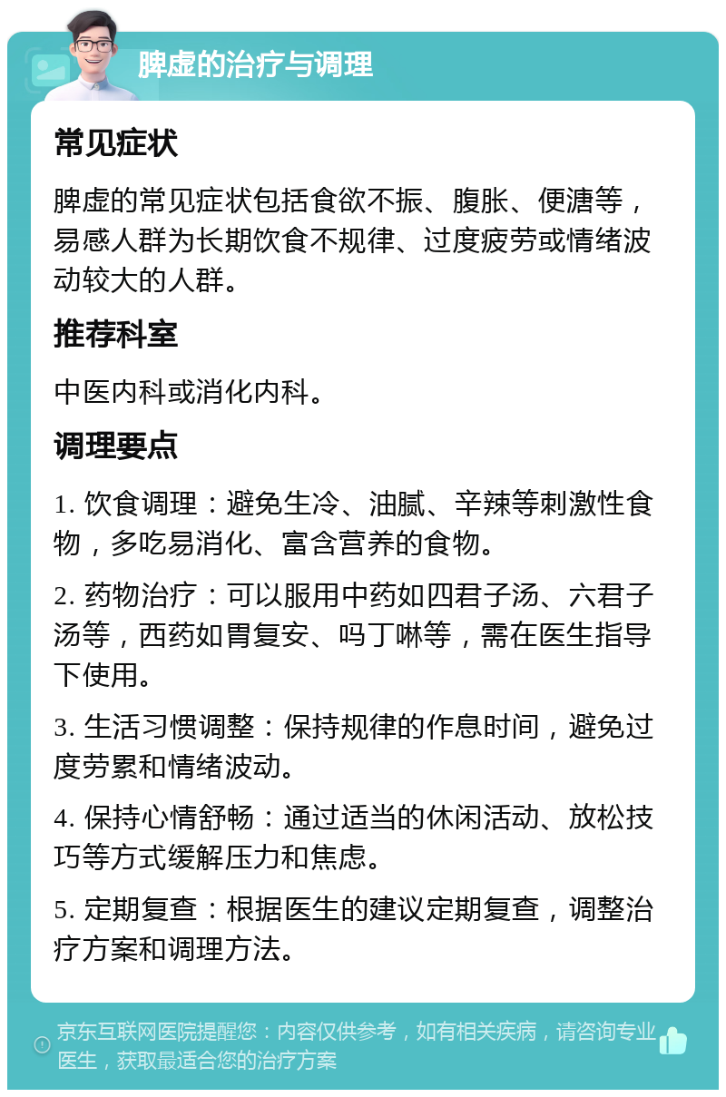 脾虚的治疗与调理 常见症状 脾虚的常见症状包括食欲不振、腹胀、便溏等，易感人群为长期饮食不规律、过度疲劳或情绪波动较大的人群。 推荐科室 中医内科或消化内科。 调理要点 1. 饮食调理：避免生冷、油腻、辛辣等刺激性食物，多吃易消化、富含营养的食物。 2. 药物治疗：可以服用中药如四君子汤、六君子汤等，西药如胃复安、吗丁啉等，需在医生指导下使用。 3. 生活习惯调整：保持规律的作息时间，避免过度劳累和情绪波动。 4. 保持心情舒畅：通过适当的休闲活动、放松技巧等方式缓解压力和焦虑。 5. 定期复查：根据医生的建议定期复查，调整治疗方案和调理方法。