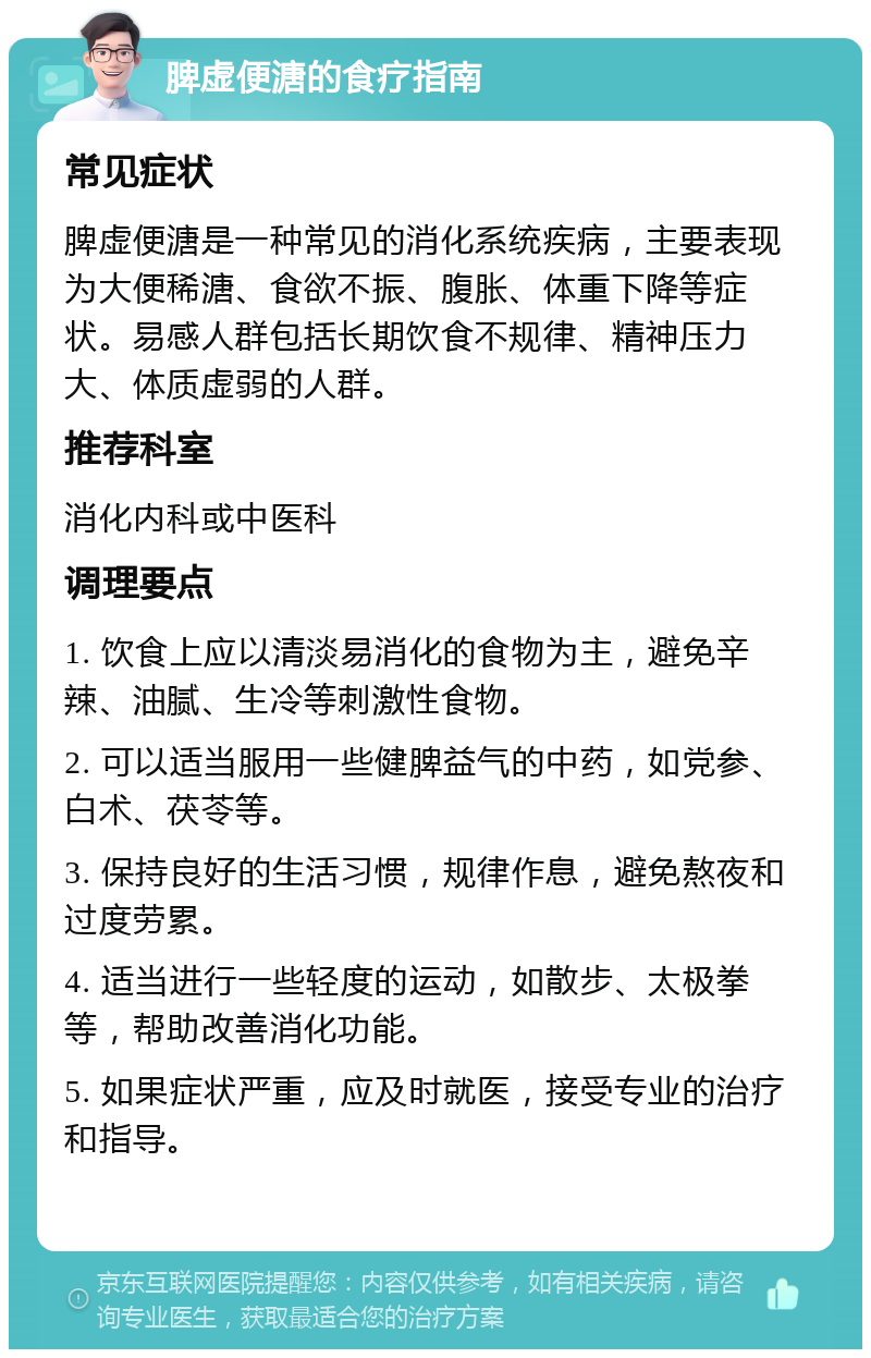 脾虚便溏的食疗指南 常见症状 脾虚便溏是一种常见的消化系统疾病，主要表现为大便稀溏、食欲不振、腹胀、体重下降等症状。易感人群包括长期饮食不规律、精神压力大、体质虚弱的人群。 推荐科室 消化内科或中医科 调理要点 1. 饮食上应以清淡易消化的食物为主，避免辛辣、油腻、生冷等刺激性食物。 2. 可以适当服用一些健脾益气的中药，如党参、白术、茯苓等。 3. 保持良好的生活习惯，规律作息，避免熬夜和过度劳累。 4. 适当进行一些轻度的运动，如散步、太极拳等，帮助改善消化功能。 5. 如果症状严重，应及时就医，接受专业的治疗和指导。