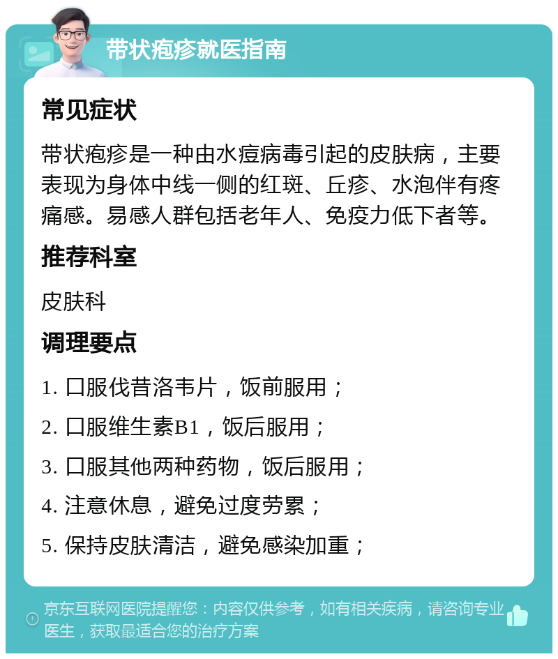 带状疱疹就医指南 常见症状 带状疱疹是一种由水痘病毒引起的皮肤病，主要表现为身体中线一侧的红斑、丘疹、水泡伴有疼痛感。易感人群包括老年人、免疫力低下者等。 推荐科室 皮肤科 调理要点 1. 口服伐昔洛韦片，饭前服用； 2. 口服维生素B1，饭后服用； 3. 口服其他两种药物，饭后服用； 4. 注意休息，避免过度劳累； 5. 保持皮肤清洁，避免感染加重；