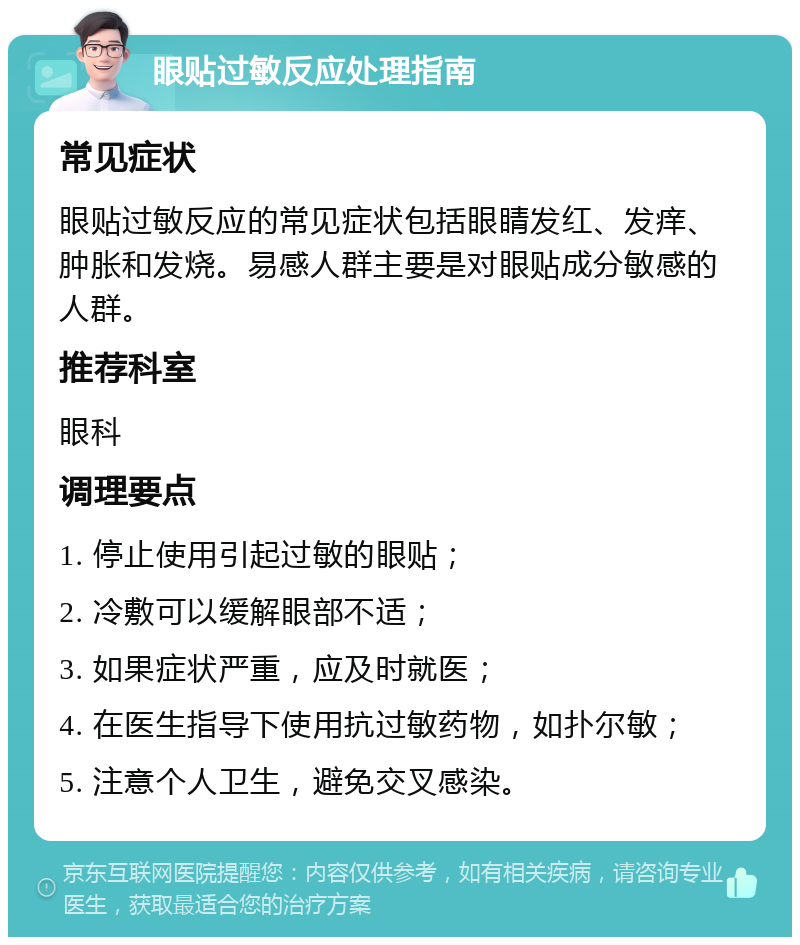 眼贴过敏反应处理指南 常见症状 眼贴过敏反应的常见症状包括眼睛发红、发痒、肿胀和发烧。易感人群主要是对眼贴成分敏感的人群。 推荐科室 眼科 调理要点 1. 停止使用引起过敏的眼贴； 2. 冷敷可以缓解眼部不适； 3. 如果症状严重，应及时就医； 4. 在医生指导下使用抗过敏药物，如扑尔敏； 5. 注意个人卫生，避免交叉感染。