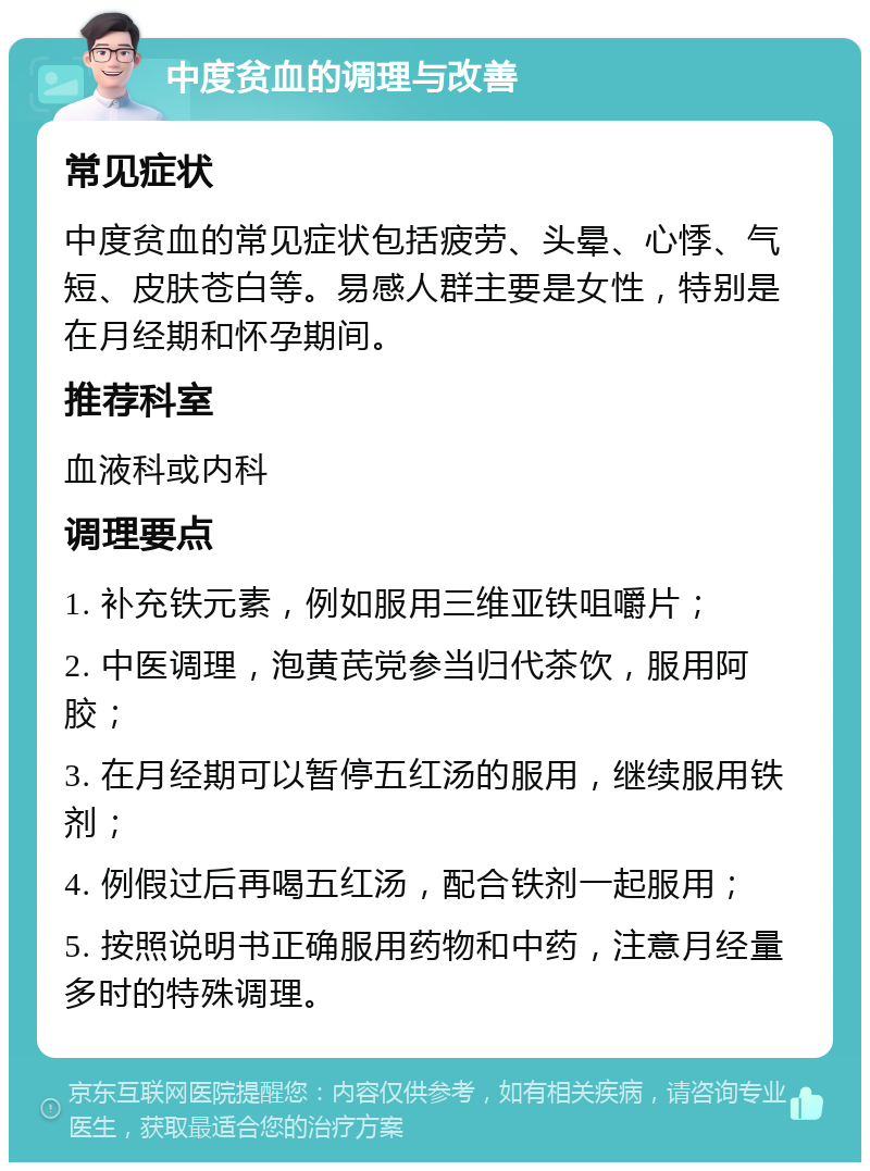 中度贫血的调理与改善 常见症状 中度贫血的常见症状包括疲劳、头晕、心悸、气短、皮肤苍白等。易感人群主要是女性，特别是在月经期和怀孕期间。 推荐科室 血液科或内科 调理要点 1. 补充铁元素，例如服用三维亚铁咀嚼片； 2. 中医调理，泡黄芪党参当归代茶饮，服用阿胶； 3. 在月经期可以暂停五红汤的服用，继续服用铁剂； 4. 例假过后再喝五红汤，配合铁剂一起服用； 5. 按照说明书正确服用药物和中药，注意月经量多时的特殊调理。