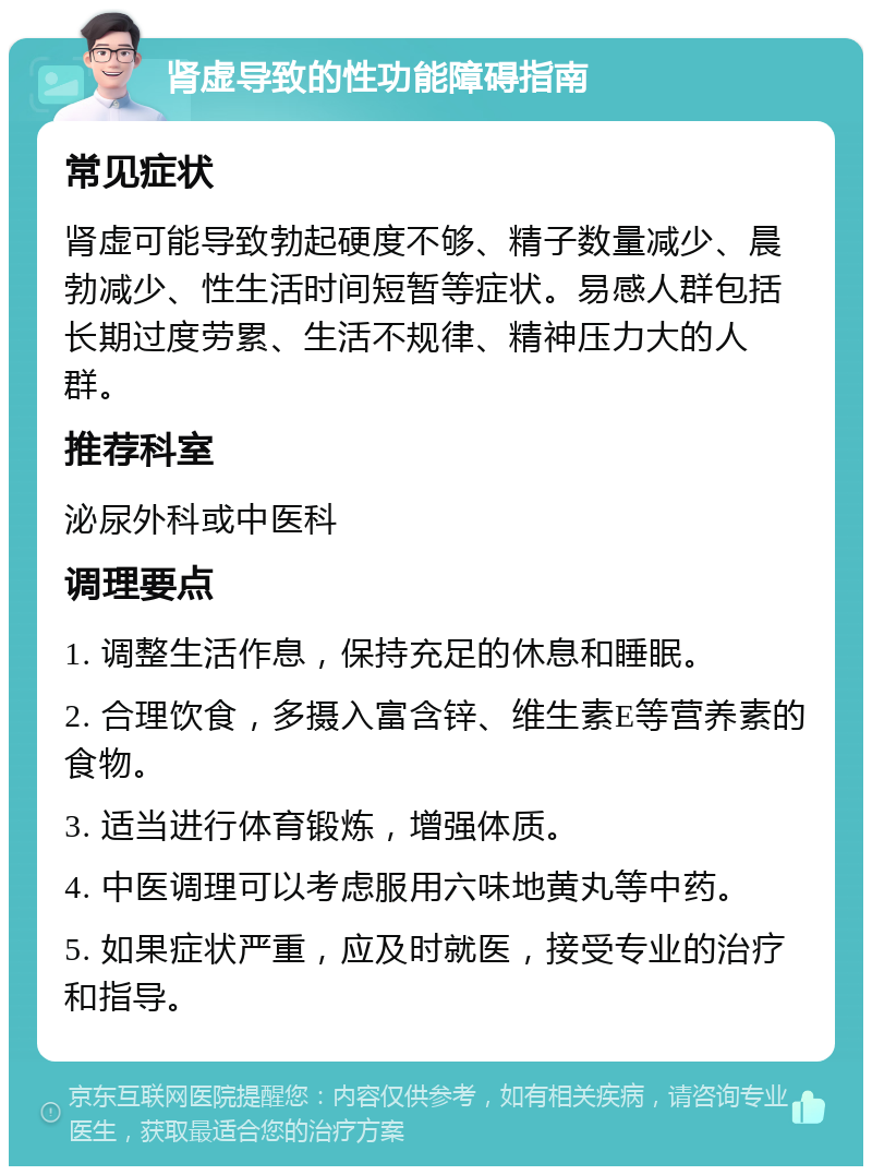 肾虚导致的性功能障碍指南 常见症状 肾虚可能导致勃起硬度不够、精子数量减少、晨勃减少、性生活时间短暂等症状。易感人群包括长期过度劳累、生活不规律、精神压力大的人群。 推荐科室 泌尿外科或中医科 调理要点 1. 调整生活作息，保持充足的休息和睡眠。 2. 合理饮食，多摄入富含锌、维生素E等营养素的食物。 3. 适当进行体育锻炼，增强体质。 4. 中医调理可以考虑服用六味地黄丸等中药。 5. 如果症状严重，应及时就医，接受专业的治疗和指导。