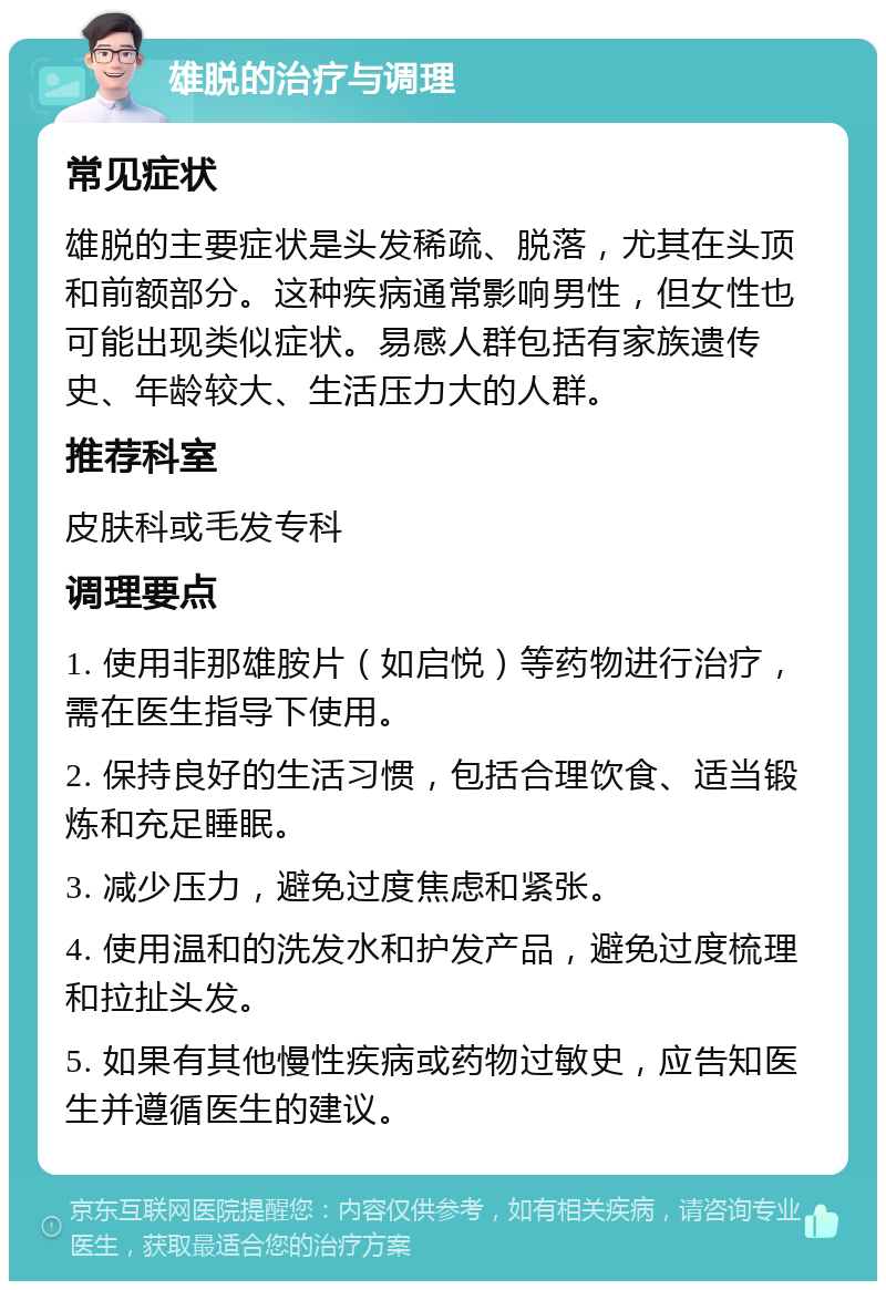 雄脱的治疗与调理 常见症状 雄脱的主要症状是头发稀疏、脱落，尤其在头顶和前额部分。这种疾病通常影响男性，但女性也可能出现类似症状。易感人群包括有家族遗传史、年龄较大、生活压力大的人群。 推荐科室 皮肤科或毛发专科 调理要点 1. 使用非那雄胺片（如启悦）等药物进行治疗，需在医生指导下使用。 2. 保持良好的生活习惯，包括合理饮食、适当锻炼和充足睡眠。 3. 减少压力，避免过度焦虑和紧张。 4. 使用温和的洗发水和护发产品，避免过度梳理和拉扯头发。 5. 如果有其他慢性疾病或药物过敏史，应告知医生并遵循医生的建议。