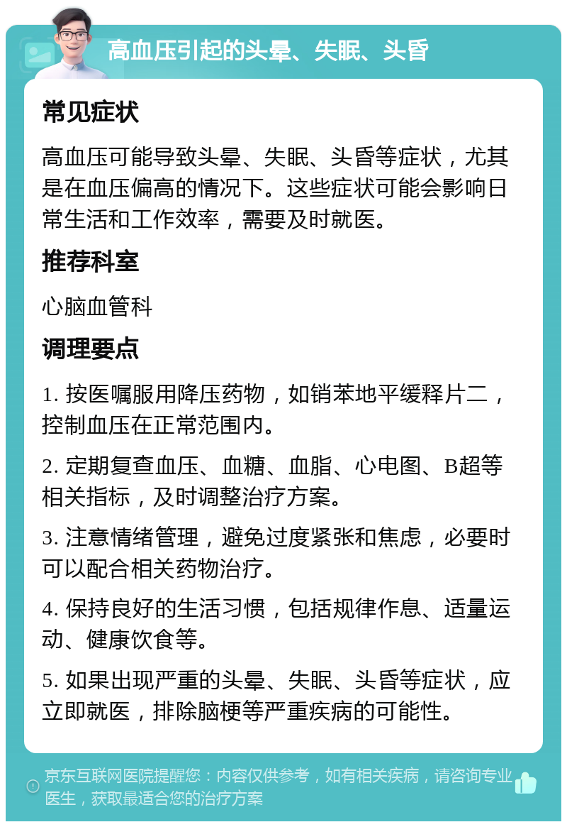 高血压引起的头晕、失眠、头昏 常见症状 高血压可能导致头晕、失眠、头昏等症状，尤其是在血压偏高的情况下。这些症状可能会影响日常生活和工作效率，需要及时就医。 推荐科室 心脑血管科 调理要点 1. 按医嘱服用降压药物，如销苯地平缓释片二，控制血压在正常范围内。 2. 定期复查血压、血糖、血脂、心电图、B超等相关指标，及时调整治疗方案。 3. 注意情绪管理，避免过度紧张和焦虑，必要时可以配合相关药物治疗。 4. 保持良好的生活习惯，包括规律作息、适量运动、健康饮食等。 5. 如果出现严重的头晕、失眠、头昏等症状，应立即就医，排除脑梗等严重疾病的可能性。