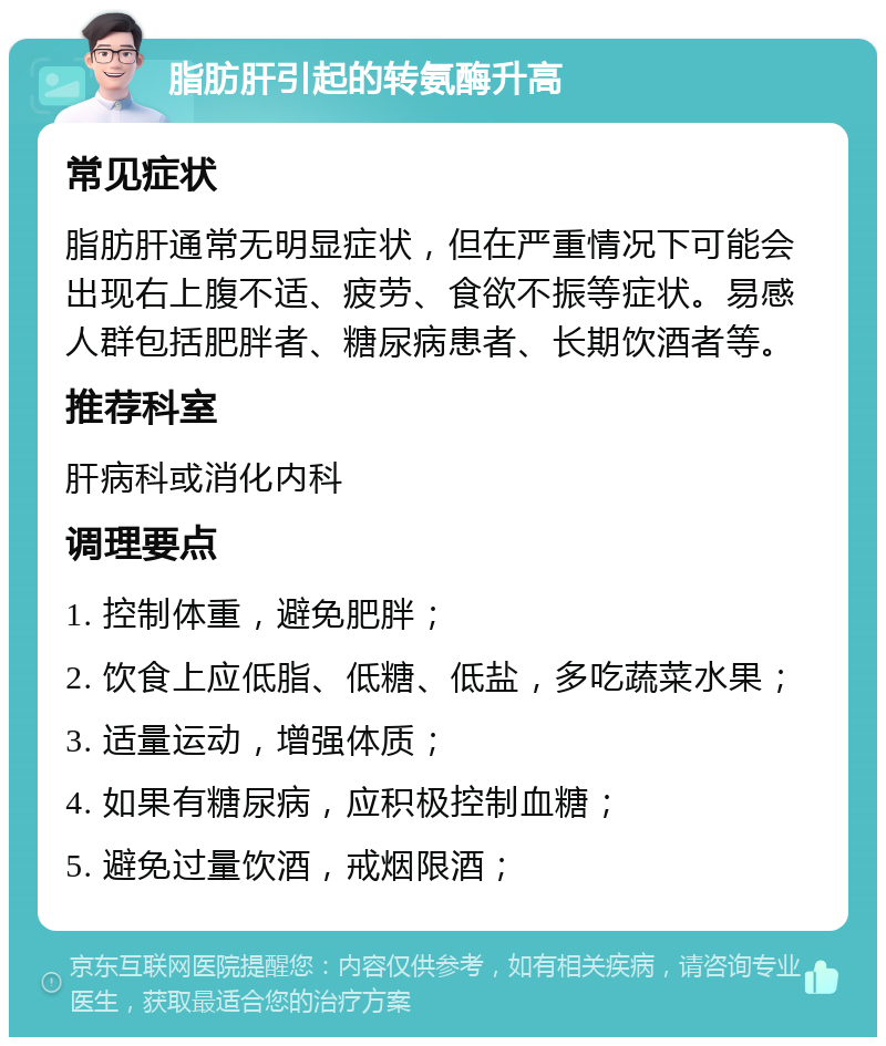 脂肪肝引起的转氨酶升高 常见症状 脂肪肝通常无明显症状，但在严重情况下可能会出现右上腹不适、疲劳、食欲不振等症状。易感人群包括肥胖者、糖尿病患者、长期饮酒者等。 推荐科室 肝病科或消化内科 调理要点 1. 控制体重，避免肥胖； 2. 饮食上应低脂、低糖、低盐，多吃蔬菜水果； 3. 适量运动，增强体质； 4. 如果有糖尿病，应积极控制血糖； 5. 避免过量饮酒，戒烟限酒；