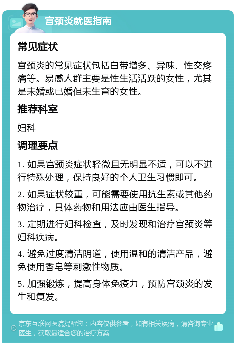 宫颈炎就医指南 常见症状 宫颈炎的常见症状包括白带增多、异味、性交疼痛等。易感人群主要是性生活活跃的女性，尤其是未婚或已婚但未生育的女性。 推荐科室 妇科 调理要点 1. 如果宫颈炎症状轻微且无明显不适，可以不进行特殊处理，保持良好的个人卫生习惯即可。 2. 如果症状较重，可能需要使用抗生素或其他药物治疗，具体药物和用法应由医生指导。 3. 定期进行妇科检查，及时发现和治疗宫颈炎等妇科疾病。 4. 避免过度清洁阴道，使用温和的清洁产品，避免使用香皂等刺激性物质。 5. 加强锻炼，提高身体免疫力，预防宫颈炎的发生和复发。