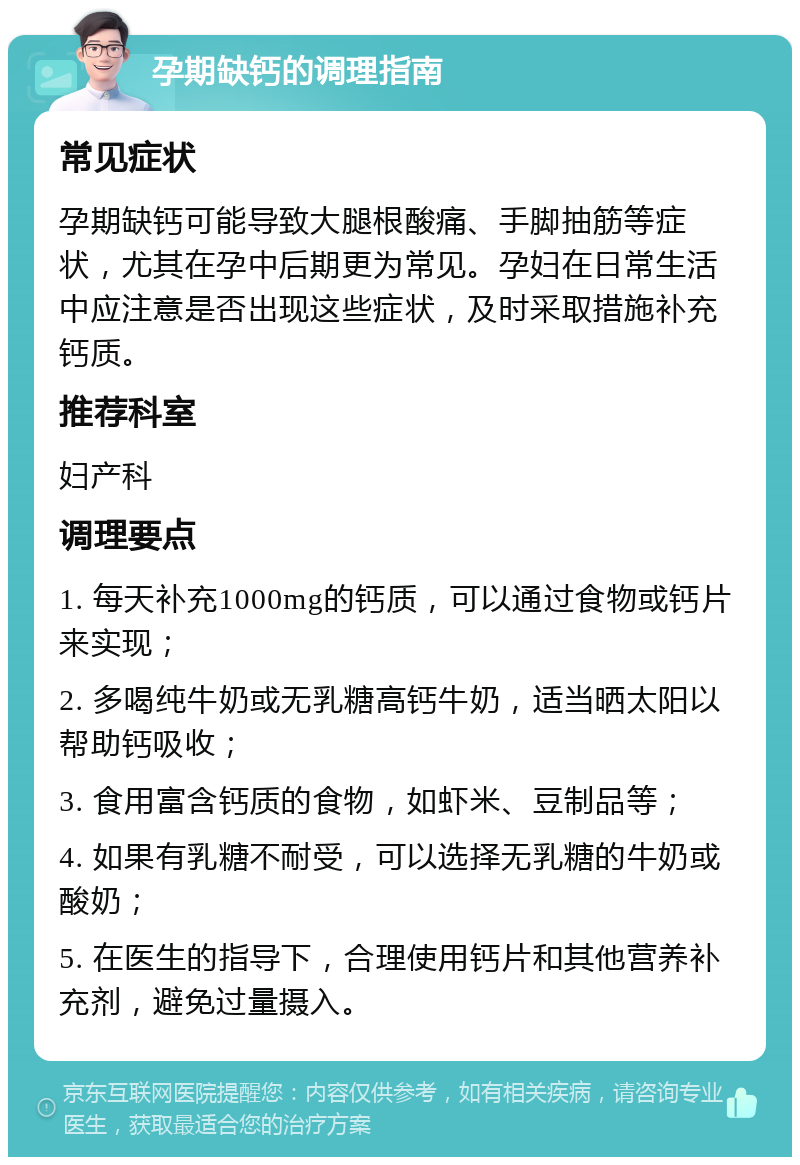 孕期缺钙的调理指南 常见症状 孕期缺钙可能导致大腿根酸痛、手脚抽筋等症状，尤其在孕中后期更为常见。孕妇在日常生活中应注意是否出现这些症状，及时采取措施补充钙质。 推荐科室 妇产科 调理要点 1. 每天补充1000mg的钙质，可以通过食物或钙片来实现； 2. 多喝纯牛奶或无乳糖高钙牛奶，适当晒太阳以帮助钙吸收； 3. 食用富含钙质的食物，如虾米、豆制品等； 4. 如果有乳糖不耐受，可以选择无乳糖的牛奶或酸奶； 5. 在医生的指导下，合理使用钙片和其他营养补充剂，避免过量摄入。