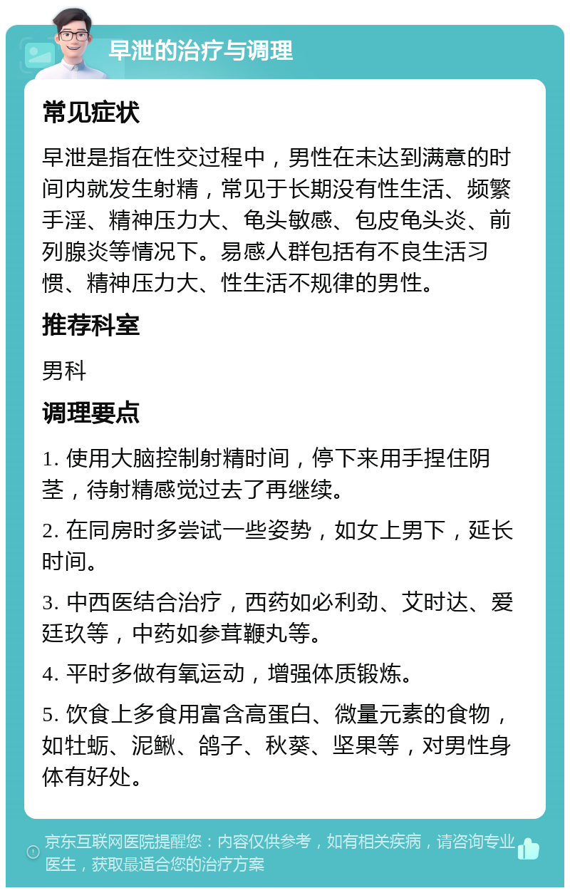 早泄的治疗与调理 常见症状 早泄是指在性交过程中，男性在未达到满意的时间内就发生射精，常见于长期没有性生活、频繁手淫、精神压力大、龟头敏感、包皮龟头炎、前列腺炎等情况下。易感人群包括有不良生活习惯、精神压力大、性生活不规律的男性。 推荐科室 男科 调理要点 1. 使用大脑控制射精时间，停下来用手捏住阴茎，待射精感觉过去了再继续。 2. 在同房时多尝试一些姿势，如女上男下，延长时间。 3. 中西医结合治疗，西药如必利劲、艾时达、爱廷玖等，中药如参茸鞭丸等。 4. 平时多做有氧运动，增强体质锻炼。 5. 饮食上多食用富含高蛋白、微量元素的食物，如牡蛎、泥鳅、鸽子、秋葵、坚果等，对男性身体有好处。