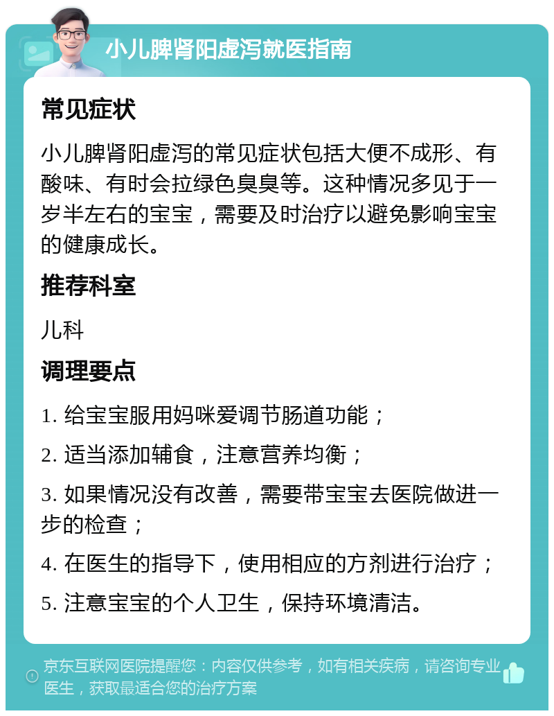 小儿脾肾阳虚泻就医指南 常见症状 小儿脾肾阳虚泻的常见症状包括大便不成形、有酸味、有时会拉绿色臭臭等。这种情况多见于一岁半左右的宝宝，需要及时治疗以避免影响宝宝的健康成长。 推荐科室 儿科 调理要点 1. 给宝宝服用妈咪爱调节肠道功能； 2. 适当添加辅食，注意营养均衡； 3. 如果情况没有改善，需要带宝宝去医院做进一步的检查； 4. 在医生的指导下，使用相应的方剂进行治疗； 5. 注意宝宝的个人卫生，保持环境清洁。