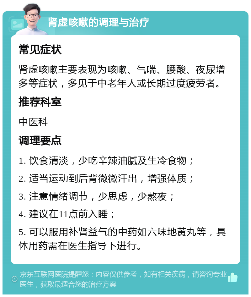 肾虚咳嗽的调理与治疗 常见症状 肾虚咳嗽主要表现为咳嗽、气喘、腰酸、夜尿增多等症状，多见于中老年人或长期过度疲劳者。 推荐科室 中医科 调理要点 1. 饮食清淡，少吃辛辣油腻及生冷食物； 2. 适当运动到后背微微汗出，增强体质； 3. 注意情绪调节，少思虑，少熬夜； 4. 建议在11点前入睡； 5. 可以服用补肾益气的中药如六味地黄丸等，具体用药需在医生指导下进行。