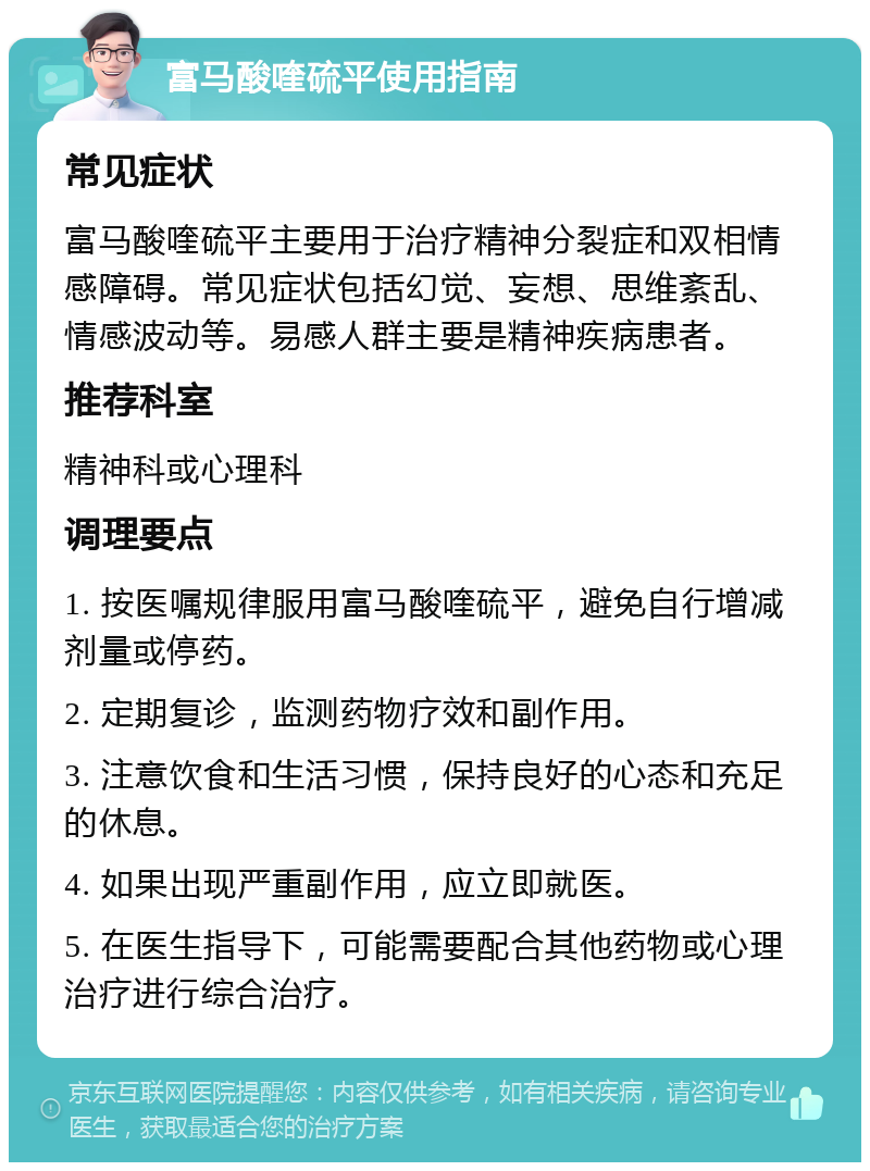 富马酸喹硫平使用指南 常见症状 富马酸喹硫平主要用于治疗精神分裂症和双相情感障碍。常见症状包括幻觉、妄想、思维紊乱、情感波动等。易感人群主要是精神疾病患者。 推荐科室 精神科或心理科 调理要点 1. 按医嘱规律服用富马酸喹硫平，避免自行增减剂量或停药。 2. 定期复诊，监测药物疗效和副作用。 3. 注意饮食和生活习惯，保持良好的心态和充足的休息。 4. 如果出现严重副作用，应立即就医。 5. 在医生指导下，可能需要配合其他药物或心理治疗进行综合治疗。