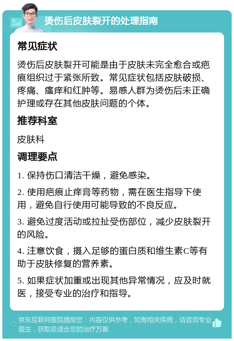 烫伤后皮肤裂开的处理指南 常见症状 烫伤后皮肤裂开可能是由于皮肤未完全愈合或疤痕组织过于紧张所致。常见症状包括皮肤破损、疼痛、瘙痒和红肿等。易感人群为烫伤后未正确护理或存在其他皮肤问题的个体。 推荐科室 皮肤科 调理要点 1. 保持伤口清洁干燥，避免感染。 2. 使用疤痕止痒膏等药物，需在医生指导下使用，避免自行使用可能导致的不良反应。 3. 避免过度活动或拉扯受伤部位，减少皮肤裂开的风险。 4. 注意饮食，摄入足够的蛋白质和维生素C等有助于皮肤修复的营养素。 5. 如果症状加重或出现其他异常情况，应及时就医，接受专业的治疗和指导。