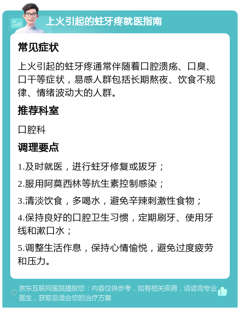 上火引起的蛀牙疼就医指南 常见症状 上火引起的蛀牙疼通常伴随着口腔溃疡、口臭、口干等症状，易感人群包括长期熬夜、饮食不规律、情绪波动大的人群。 推荐科室 口腔科 调理要点 1.及时就医，进行蛀牙修复或拔牙； 2.服用阿莫西林等抗生素控制感染； 3.清淡饮食，多喝水，避免辛辣刺激性食物； 4.保持良好的口腔卫生习惯，定期刷牙、使用牙线和漱口水； 5.调整生活作息，保持心情愉悦，避免过度疲劳和压力。