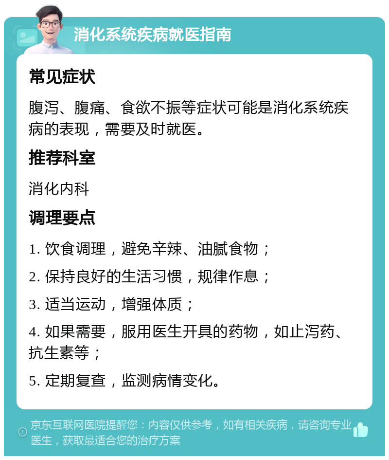 消化系统疾病就医指南 常见症状 腹泻、腹痛、食欲不振等症状可能是消化系统疾病的表现，需要及时就医。 推荐科室 消化内科 调理要点 1. 饮食调理，避免辛辣、油腻食物； 2. 保持良好的生活习惯，规律作息； 3. 适当运动，增强体质； 4. 如果需要，服用医生开具的药物，如止泻药、抗生素等； 5. 定期复查，监测病情变化。