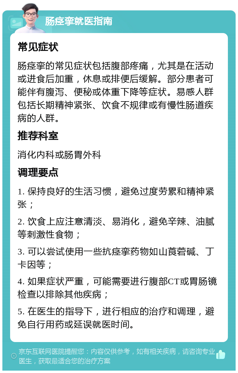 肠痉挛就医指南 常见症状 肠痉挛的常见症状包括腹部疼痛，尤其是在活动或进食后加重，休息或排便后缓解。部分患者可能伴有腹泻、便秘或体重下降等症状。易感人群包括长期精神紧张、饮食不规律或有慢性肠道疾病的人群。 推荐科室 消化内科或肠胃外科 调理要点 1. 保持良好的生活习惯，避免过度劳累和精神紧张； 2. 饮食上应注意清淡、易消化，避免辛辣、油腻等刺激性食物； 3. 可以尝试使用一些抗痉挛药物如山莨菪碱、丁卡因等； 4. 如果症状严重，可能需要进行腹部CT或胃肠镜检查以排除其他疾病； 5. 在医生的指导下，进行相应的治疗和调理，避免自行用药或延误就医时间。