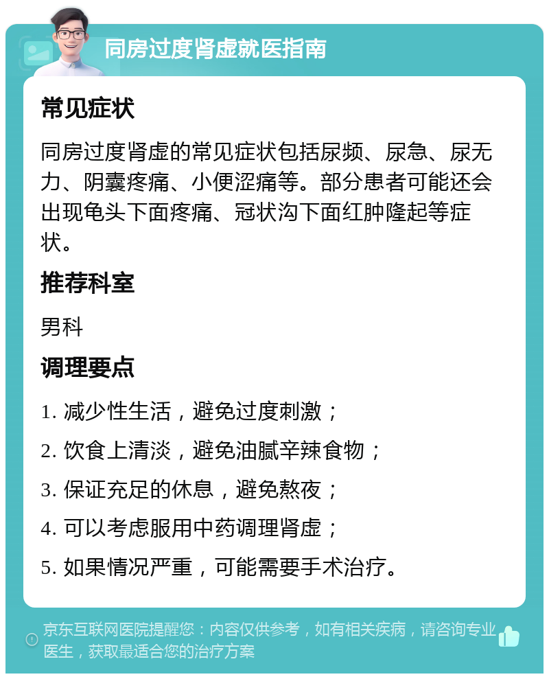 同房过度肾虚就医指南 常见症状 同房过度肾虚的常见症状包括尿频、尿急、尿无力、阴囊疼痛、小便涩痛等。部分患者可能还会出现龟头下面疼痛、冠状沟下面红肿隆起等症状。 推荐科室 男科 调理要点 1. 减少性生活，避免过度刺激； 2. 饮食上清淡，避免油腻辛辣食物； 3. 保证充足的休息，避免熬夜； 4. 可以考虑服用中药调理肾虚； 5. 如果情况严重，可能需要手术治疗。