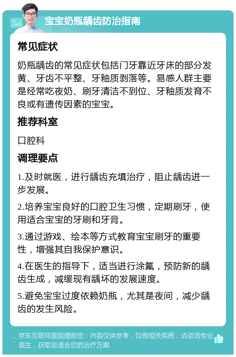 宝宝奶瓶龋齿防治指南 常见症状 奶瓶龋齿的常见症状包括门牙靠近牙床的部分发黄、牙齿不平整、牙釉质剥落等。易感人群主要是经常吃夜奶、刷牙清洁不到位、牙釉质发育不良或有遗传因素的宝宝。 推荐科室 口腔科 调理要点 1.及时就医，进行龋齿充填治疗，阻止龋齿进一步发展。 2.培养宝宝良好的口腔卫生习惯，定期刷牙，使用适合宝宝的牙刷和牙膏。 3.通过游戏、绘本等方式教育宝宝刷牙的重要性，增强其自我保护意识。 4.在医生的指导下，适当进行涂氟，预防新的龋齿生成，减缓现有龋坏的发展速度。 5.避免宝宝过度依赖奶瓶，尤其是夜间，减少龋齿的发生风险。