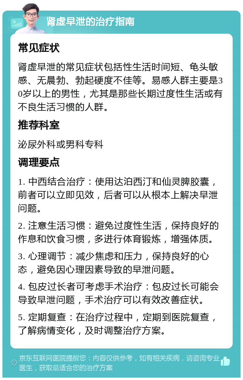 肾虚早泄的治疗指南 常见症状 肾虚早泄的常见症状包括性生活时间短、龟头敏感、无晨勃、勃起硬度不佳等。易感人群主要是30岁以上的男性，尤其是那些长期过度性生活或有不良生活习惯的人群。 推荐科室 泌尿外科或男科专科 调理要点 1. 中西结合治疗：使用达泊西汀和仙灵脾胶囊，前者可以立即见效，后者可以从根本上解决早泄问题。 2. 注意生活习惯：避免过度性生活，保持良好的作息和饮食习惯，多进行体育锻炼，增强体质。 3. 心理调节：减少焦虑和压力，保持良好的心态，避免因心理因素导致的早泄问题。 4. 包皮过长者可考虑手术治疗：包皮过长可能会导致早泄问题，手术治疗可以有效改善症状。 5. 定期复查：在治疗过程中，定期到医院复查，了解病情变化，及时调整治疗方案。