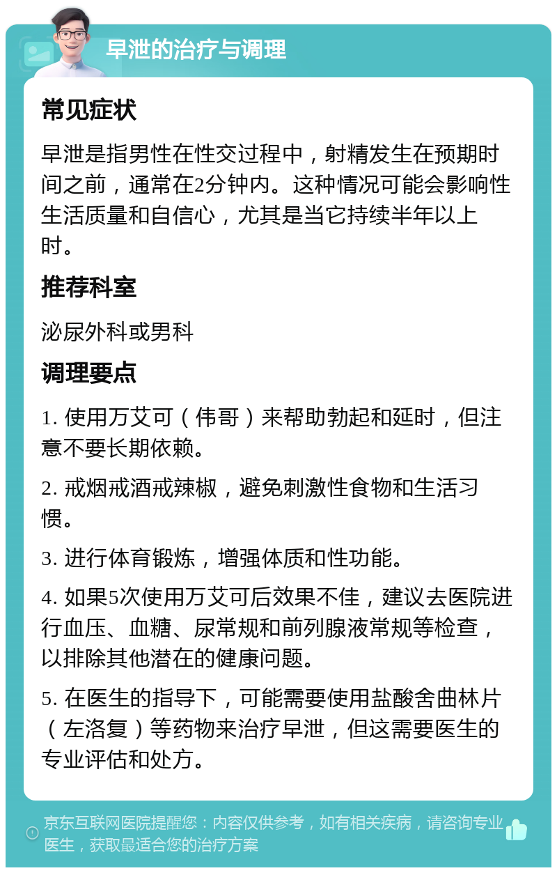 早泄的治疗与调理 常见症状 早泄是指男性在性交过程中，射精发生在预期时间之前，通常在2分钟内。这种情况可能会影响性生活质量和自信心，尤其是当它持续半年以上时。 推荐科室 泌尿外科或男科 调理要点 1. 使用万艾可（伟哥）来帮助勃起和延时，但注意不要长期依赖。 2. 戒烟戒酒戒辣椒，避免刺激性食物和生活习惯。 3. 进行体育锻炼，增强体质和性功能。 4. 如果5次使用万艾可后效果不佳，建议去医院进行血压、血糖、尿常规和前列腺液常规等检查，以排除其他潜在的健康问题。 5. 在医生的指导下，可能需要使用盐酸舍曲林片（左洛复）等药物来治疗早泄，但这需要医生的专业评估和处方。