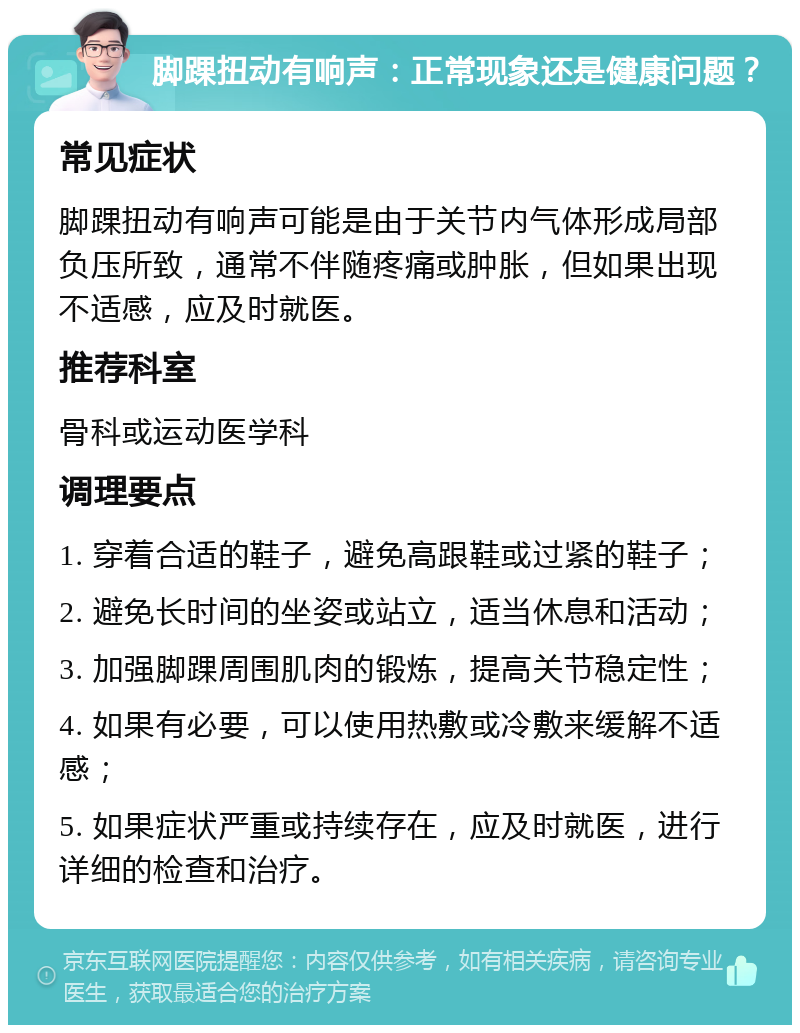 脚踝扭动有响声：正常现象还是健康问题？ 常见症状 脚踝扭动有响声可能是由于关节内气体形成局部负压所致，通常不伴随疼痛或肿胀，但如果出现不适感，应及时就医。 推荐科室 骨科或运动医学科 调理要点 1. 穿着合适的鞋子，避免高跟鞋或过紧的鞋子； 2. 避免长时间的坐姿或站立，适当休息和活动； 3. 加强脚踝周围肌肉的锻炼，提高关节稳定性； 4. 如果有必要，可以使用热敷或冷敷来缓解不适感； 5. 如果症状严重或持续存在，应及时就医，进行详细的检查和治疗。