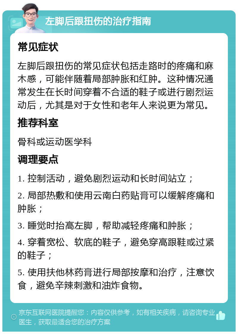 左脚后跟扭伤的治疗指南 常见症状 左脚后跟扭伤的常见症状包括走路时的疼痛和麻木感，可能伴随着局部肿胀和红肿。这种情况通常发生在长时间穿着不合适的鞋子或进行剧烈运动后，尤其是对于女性和老年人来说更为常见。 推荐科室 骨科或运动医学科 调理要点 1. 控制活动，避免剧烈运动和长时间站立； 2. 局部热敷和使用云南白药贴膏可以缓解疼痛和肿胀； 3. 睡觉时抬高左脚，帮助减轻疼痛和肿胀； 4. 穿着宽松、软底的鞋子，避免穿高跟鞋或过紧的鞋子； 5. 使用扶他林药膏进行局部按摩和治疗，注意饮食，避免辛辣刺激和油炸食物。