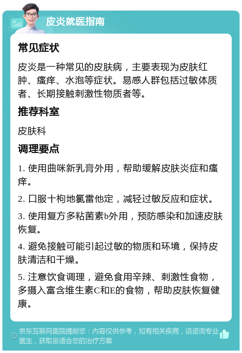 皮炎就医指南 常见症状 皮炎是一种常见的皮肤病，主要表现为皮肤红肿、瘙痒、水泡等症状。易感人群包括过敏体质者、长期接触刺激性物质者等。 推荐科室 皮肤科 调理要点 1. 使用曲咪新乳膏外用，帮助缓解皮肤炎症和瘙痒。 2. 口服十枸地氯雷他定，减轻过敏反应和症状。 3. 使用复方多粘菌素b外用，预防感染和加速皮肤恢复。 4. 避免接触可能引起过敏的物质和环境，保持皮肤清洁和干燥。 5. 注意饮食调理，避免食用辛辣、刺激性食物，多摄入富含维生素C和E的食物，帮助皮肤恢复健康。