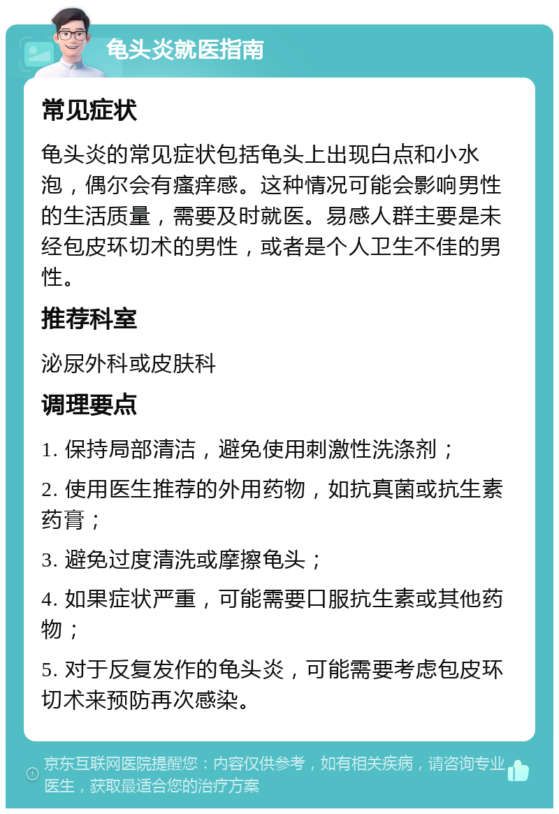 龟头炎就医指南 常见症状 龟头炎的常见症状包括龟头上出现白点和小水泡，偶尔会有瘙痒感。这种情况可能会影响男性的生活质量，需要及时就医。易感人群主要是未经包皮环切术的男性，或者是个人卫生不佳的男性。 推荐科室 泌尿外科或皮肤科 调理要点 1. 保持局部清洁，避免使用刺激性洗涤剂； 2. 使用医生推荐的外用药物，如抗真菌或抗生素药膏； 3. 避免过度清洗或摩擦龟头； 4. 如果症状严重，可能需要口服抗生素或其他药物； 5. 对于反复发作的龟头炎，可能需要考虑包皮环切术来预防再次感染。