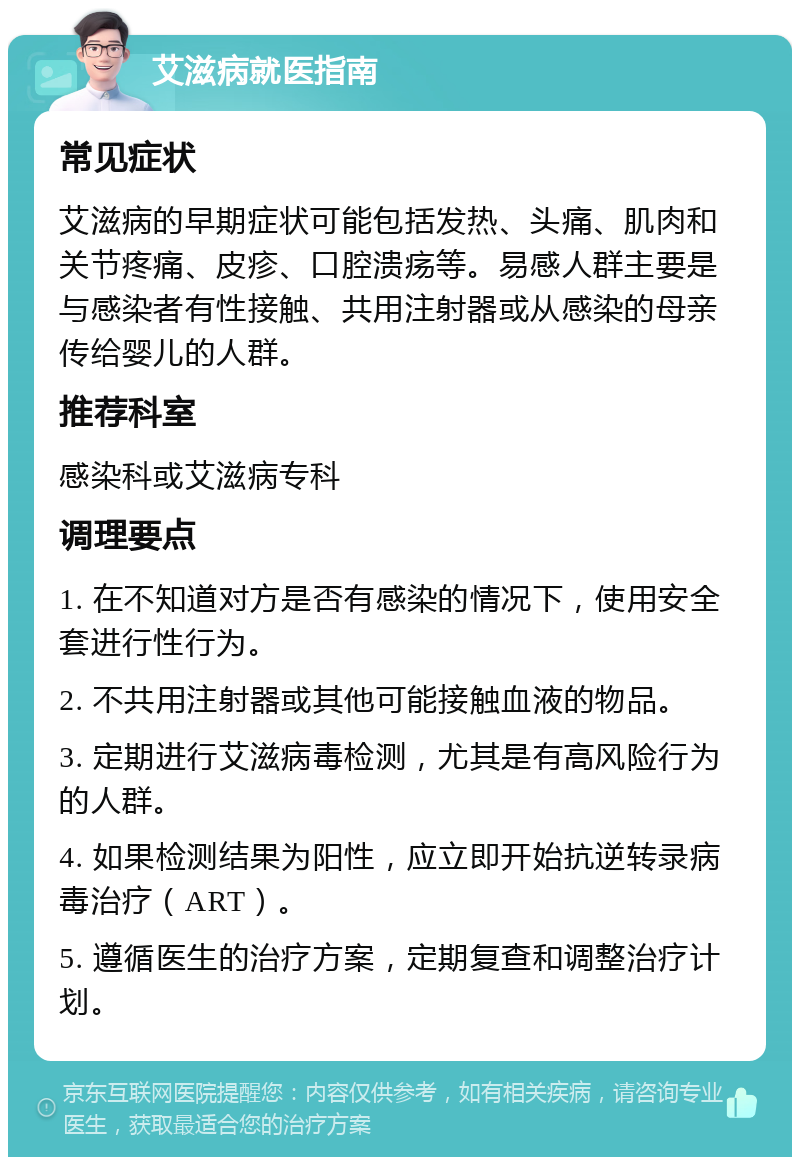 艾滋病就医指南 常见症状 艾滋病的早期症状可能包括发热、头痛、肌肉和关节疼痛、皮疹、口腔溃疡等。易感人群主要是与感染者有性接触、共用注射器或从感染的母亲传给婴儿的人群。 推荐科室 感染科或艾滋病专科 调理要点 1. 在不知道对方是否有感染的情况下，使用安全套进行性行为。 2. 不共用注射器或其他可能接触血液的物品。 3. 定期进行艾滋病毒检测，尤其是有高风险行为的人群。 4. 如果检测结果为阳性，应立即开始抗逆转录病毒治疗（ART）。 5. 遵循医生的治疗方案，定期复查和调整治疗计划。