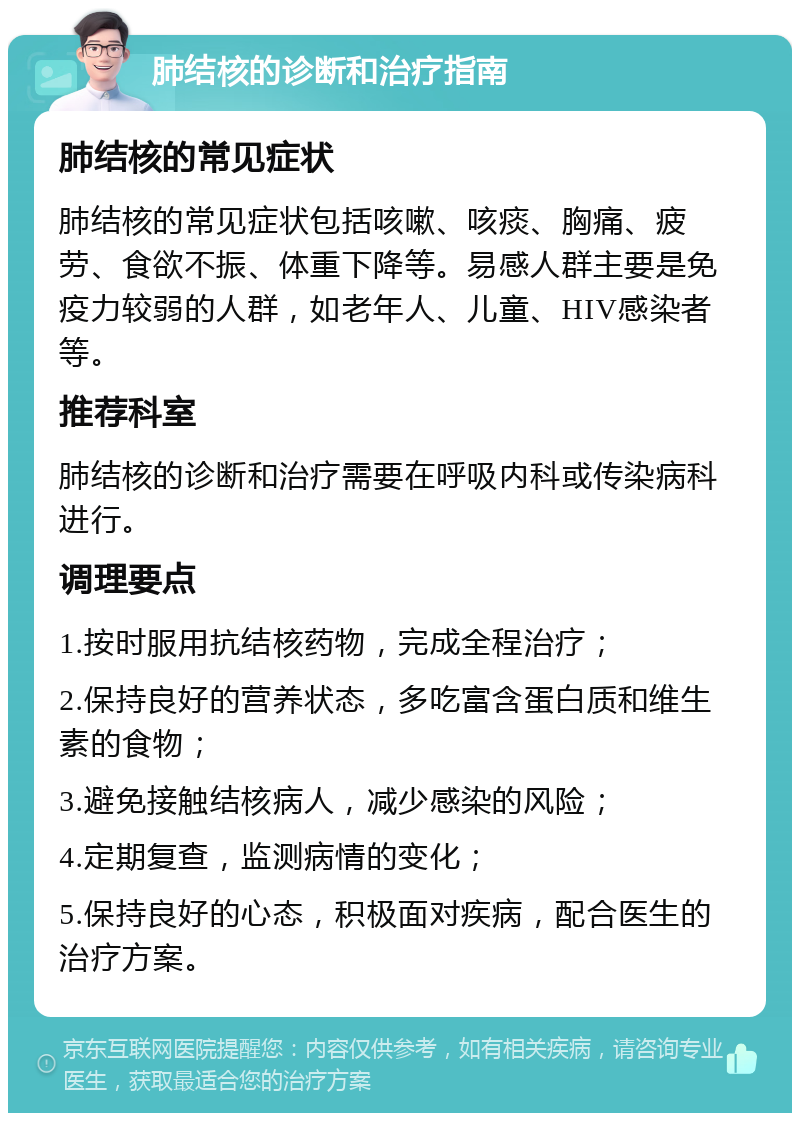 肺结核的诊断和治疗指南 肺结核的常见症状 肺结核的常见症状包括咳嗽、咳痰、胸痛、疲劳、食欲不振、体重下降等。易感人群主要是免疫力较弱的人群，如老年人、儿童、HIV感染者等。 推荐科室 肺结核的诊断和治疗需要在呼吸内科或传染病科进行。 调理要点 1.按时服用抗结核药物，完成全程治疗； 2.保持良好的营养状态，多吃富含蛋白质和维生素的食物； 3.避免接触结核病人，减少感染的风险； 4.定期复查，监测病情的变化； 5.保持良好的心态，积极面对疾病，配合医生的治疗方案。