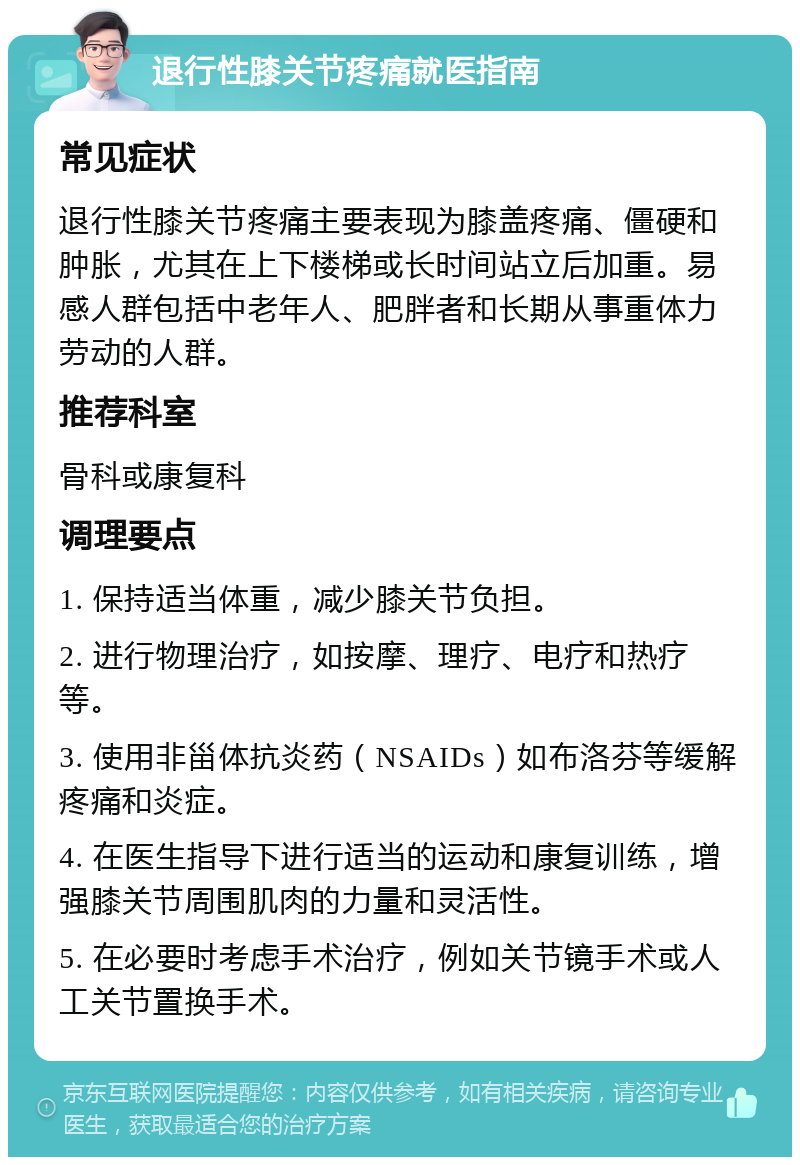 退行性膝关节疼痛就医指南 常见症状 退行性膝关节疼痛主要表现为膝盖疼痛、僵硬和肿胀，尤其在上下楼梯或长时间站立后加重。易感人群包括中老年人、肥胖者和长期从事重体力劳动的人群。 推荐科室 骨科或康复科 调理要点 1. 保持适当体重，减少膝关节负担。 2. 进行物理治疗，如按摩、理疗、电疗和热疗等。 3. 使用非甾体抗炎药（NSAIDs）如布洛芬等缓解疼痛和炎症。 4. 在医生指导下进行适当的运动和康复训练，增强膝关节周围肌肉的力量和灵活性。 5. 在必要时考虑手术治疗，例如关节镜手术或人工关节置换手术。