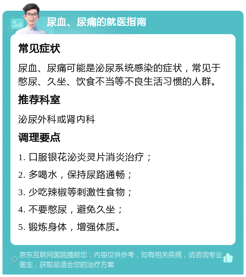 尿血、尿痛的就医指南 常见症状 尿血、尿痛可能是泌尿系统感染的症状，常见于憋尿、久坐、饮食不当等不良生活习惯的人群。 推荐科室 泌尿外科或肾内科 调理要点 1. 口服银花泌炎灵片消炎治疗； 2. 多喝水，保持尿路通畅； 3. 少吃辣椒等刺激性食物； 4. 不要憋尿，避免久坐； 5. 锻炼身体，增强体质。